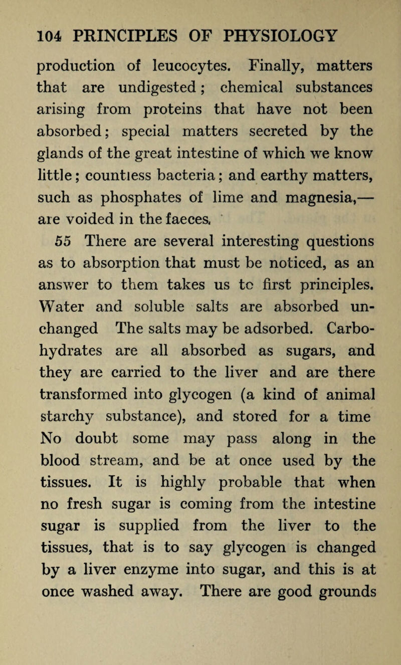 production of leucocytes. Finally, matters that are undigested; chemical substances arising from proteins that have not been absorbed; special matters secreted by the glands of the great intestine of which we know little; countless bacteria; and earthy matters, such as phosphates of lime and magnesia,— are voided in the faeces. ' 55 There are several interesting questions as to absorption that must be noticed, as an answer to them takes us to first principles. Water and soluble salts are absorbed un¬ changed The salts may be adsorbed. Carbo¬ hydrates are all absorbed as sugars, and they are carried to the liver and are there transformed into glycogen (a kind of animal starchy substance), and stored for a time No doubt some may pass along in the blood stream, and be at once used by the tissues. It is highly probable that when no fresh sugar is coming from the intestine sugar is supplied from the liver to the tissues, that is to say glycogen is changed by a liver enzyme into sugar, and this is at once washed away. There are good grounds