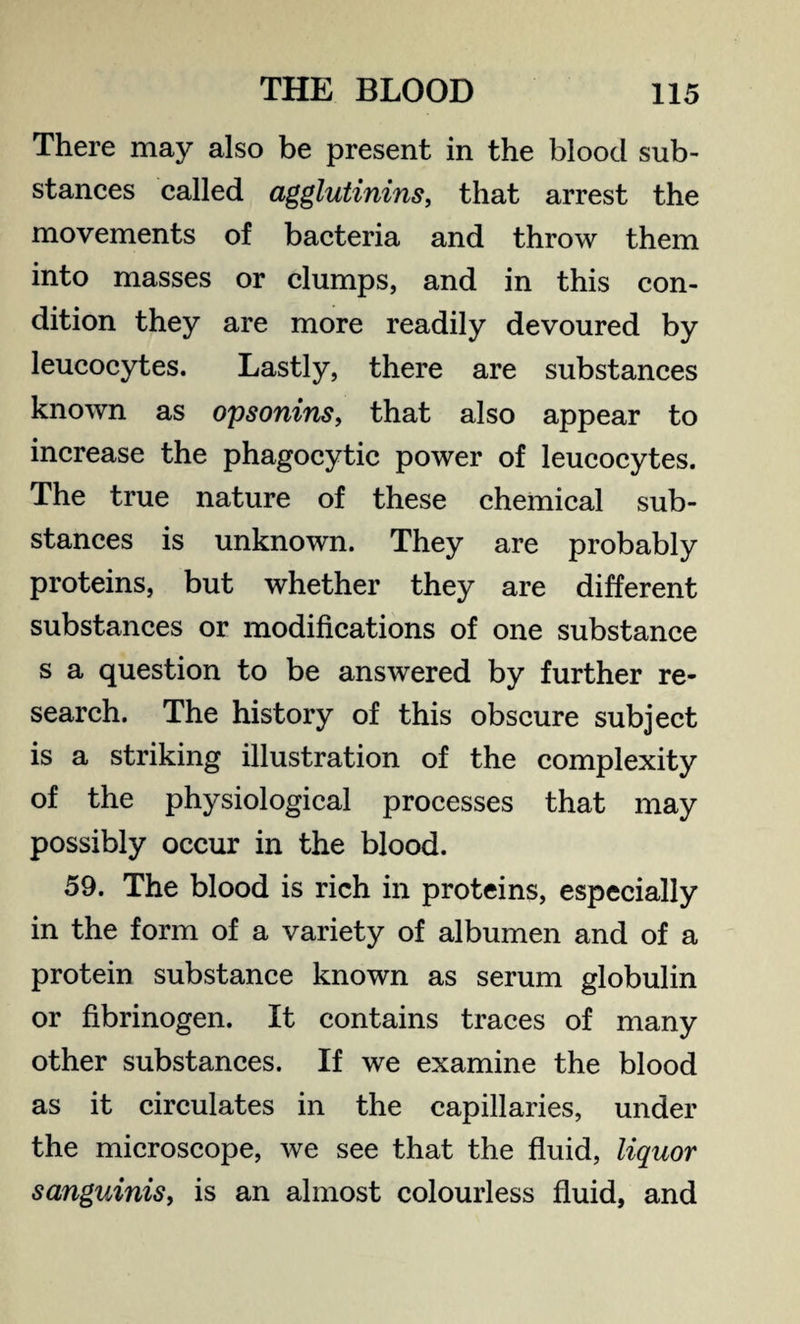 There may also be present in the blood sub¬ stances called agglutinins, that arrest the movements of bacteria and throw them into masses or clumps, and in this con¬ dition they are more readily devoured by leucocytes. Lastly, there are substances known as opsonins, that also appear to increase the phagocytic power of leucocytes. The true nature of these chemical sub¬ stances is unknown. They are probably proteins, but whether they are different substances or modifications of one substance s a question to be answered by further re¬ search. The history of this obscure subject is a striking illustration of the complexity of the physiological processes that may possibly occur in the blood. 59. The blood is rich in proteins, especially in the form of a variety of albumen and of a protein substance known as serum globulin or fibrinogen. It contains traces of many other substances. If we examine the blood as it circulates in the capillaries, under the microscope, we see that the fluid, liquor sanguinis, is an almost colourless fluid, and