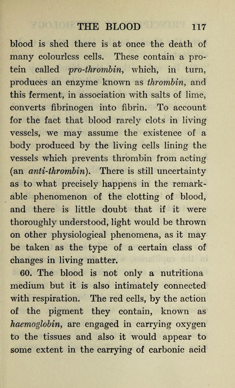 blood is shed there is at once the death of many colourless cells. These contain a pro¬ tein called pro-thrombin, which, in turn, produces an enzyme known as thrombin, and this ferment, in association with salts of lime, converts fibrinogen into fibrin. To account for the fact that blood rarely clots in living vessels, we may assume the existence of a body produced by the living cells lining the vessels which prevents thrombin from acting (an anti-thrombin). There is still uncertainty as to what precisely happens in the remark¬ able phenomenon of the clotting of blood, and there is little doubt that if it were thoroughly understood, light would be thrown on other physiological phenomena, as it may be taken as the type of a certain class of changes in living matter. 60. The blood is not only a nutritiona medium but it is also intimately connected with respiration. The red cells, by the action of the pigment they contain, known as haemoglobin, are engaged in carrying oxygen to the tissues and also it would appear to some extent in the carrying of carbonic acid