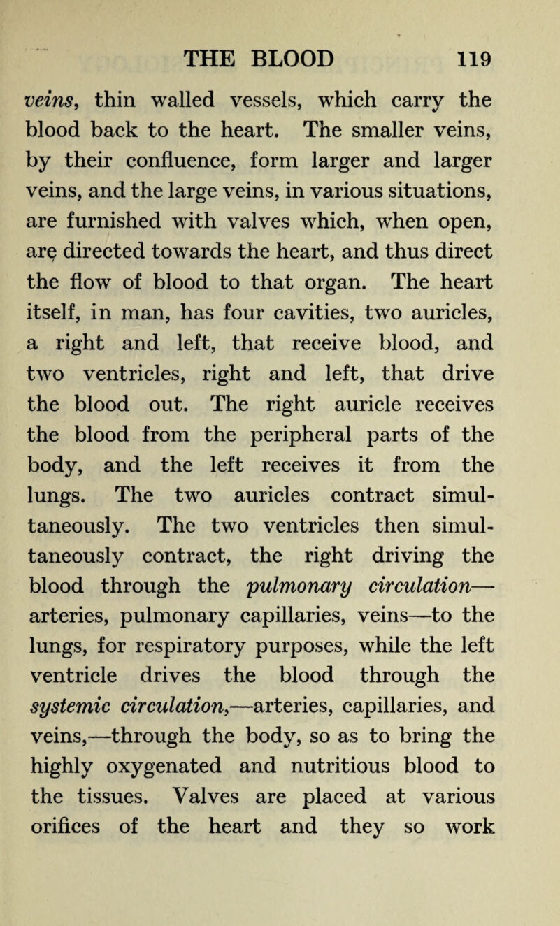 veins, thin walled vessels, which carry the blood back to the heart. The smaller veins, by their confluence, form larger and larger veins, and the large veins, in various situations, are furnished with valves which, when open, are directed towards the heart, and thus direct the flow of blood to that organ. The heart itself, in man, has four cavities, two auricles, a right and left, that receive blood, and two ventricles, right and left, that drive the blood out. The right auricle receives the blood from the peripheral parts of the body, and the left receives it from the lungs. The two auricles contract simul¬ taneously. The two ventricles then simul¬ taneously contract, the right driving the blood through the pulmonary circulation— arteries, pulmonary capillaries, veins—to the lungs, for respiratory purposes, while the left ventricle drives the blood through the systemic circulation,—arteries, capillaries, and veins,—through the body, so as to bring the highly oxygenated and nutritious blood to the tissues. Valves are placed at various orifices of the heart and they so work