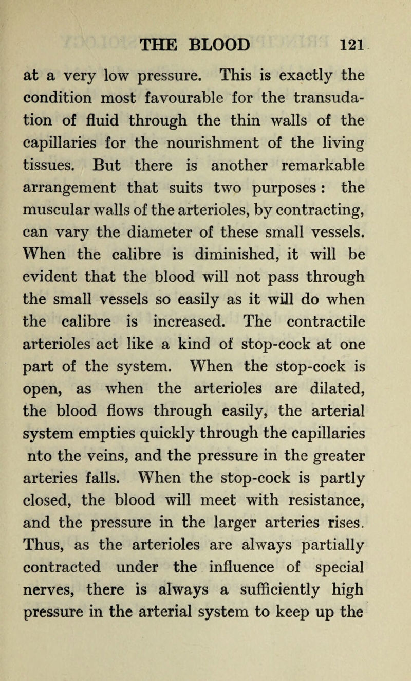 at a very low pressure. This is exactly the condition most favourable for the transuda¬ tion of fluid through the thin walls of the capillaries for the nourishment of the living tissues. But there is another remarkable arrangement that suits two purposes : the muscular walls of the arterioles, by contracting, can vary the diameter of these small vessels. When the calibre is diminished, it will be evident that the blood will not pass through the small vessels so easily as it will do when the calibre is increased. The contractile arterioles act like a kind of stop-cock at one part of the system. When the stop-cock is open, as when the arterioles are dilated, the blood flows through easily, the arterial system empties quickly through the capillaries nto the veins, and the pressure in the greater arteries falls. When the stop-cock is partly closed, the blood will meet with resistance, and the pressure in the larger arteries rises. Thus, as the arterioles are always partially contracted under the influence of special nerves, there is always a sufficiently high pressure in the arterial system to keep up the