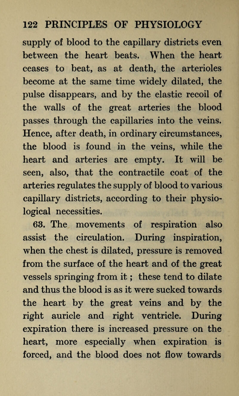 supply of blood to the capillary districts even between the heart beats. When the heart ceases to beat, as at death, the arterioles become at the same time widely dilated, the pulse disappears, and by the elastic recoil of the walls of the great arteries the blood passes through the capillaries into the veins. Hence, after death, in ordinary circumstances, the blood is found in the veins, while the heart and arteries are empty. It will be seen, also, that the contractile coat of the arteries regulates the supply of blood to various capillary districts, according to their physio¬ logical necessities. 63. The movements of respiration also assist the circulation. During inspiration, when the chest is dilated, pressure is removed from the surface of the heart and of the great vessels springing from it; these tend to dilate and thus the blood is as it were sucked towards the heart by the great veins and by the right auricle and right ventricle. During expiration there is increased pressure on the heart, more especially when expiration is forced, and the blood does not flow towards