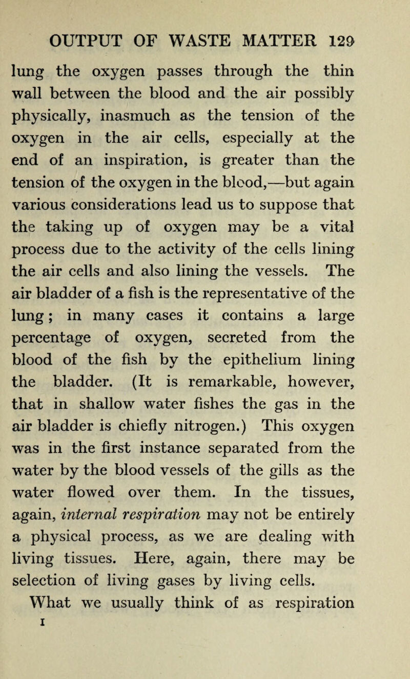 lung the oxygen passes through the thin wall between the blood and the air possibly physically, inasmuch as the tension of the oxygen in the air cells, especially at the end of an inspiration, is greater than the tension of the oxygen in the blood,—but again various considerations lead us to suppose that the taking up of oxygen may be a vital process due to the activity of the cells lining the air cells and also lining the vessels. The air bladder of a fish is the representative of the lung; in many cases it contains a large percentage of oxygen, secreted from the blood of the fish by the epithelium lining the bladder. (It is remarkable, however, that in shallow water fishes the gas in the air bladder is chiefly nitrogen.) This oxygen was in the first instance separated from the water by the blood vessels of the gills as the water flowed over them. In the tissues, again, internal respiration may not be entirely a physical process, as we are dealing with living tissues. Here, again, there may be selection of living gases by living cells. What we usually think of as respiration i