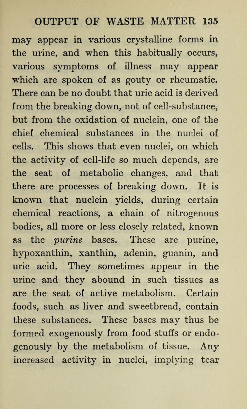 may appear in various crystalline forms in the urine, and when this habitually occurs, various symptoms of illness may appear which are spoken of as gouty or rheumatic. There can be no doubt that uric acid is derived from the breaking down, not of cell-substance, but from the oxidation of nuclein, one of the chief chemical substances in the nuclei of cells. This shows that even nuclei, on which the activity of cell-life so much depends, are the seat of metabolic changes, and that there are processes of breaking down. It is known that nuclein yields, during certain chemical reactions, a chain of nitrogenous bodies, all more or less closely related, known as the purine bases. These are purine, hypoxanthin, xanthin, adenin, guanin, and uric acid. They sometimes appear in the urine and they abound in such tissues as are the seat of active metabolism. Certain foods, such as liver and sweetbread, contain these substances. These bases may thus be formed exogenously from food stuffs or endo¬ genously by the metabolism of tissue. Any increased activity in nuclei, implying tear