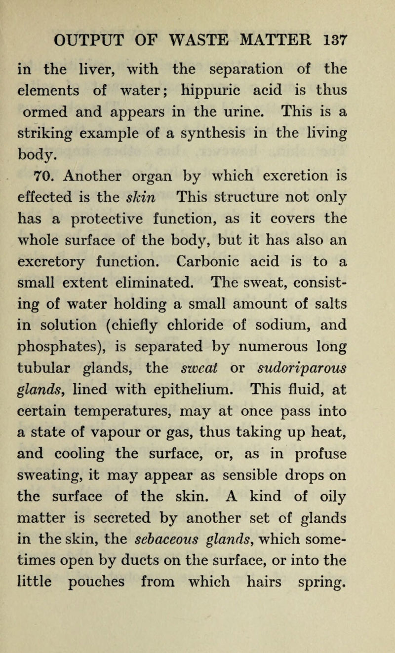 in the liver, with the separation of the elements of water; hippuric acid is thus ormed and appears in the urine. This is a striking example of a synthesis in the living body. 70. Another organ by which excretion is effected is the skin This structure not only has a protective function, as it covers the whole surface of the body, but it has also an excretory function. Carbonic acid is to a small extent eliminated. The sweat, consist¬ ing of water holding a small amount of salts in solution (chiefly chloride of sodium, and phosphates), is separated by numerous long tubular glands, the sweat or sudoriparous glands, lined with epithelium. This fluid, at certain temperatures, may at once pass into a state of vapour or gas, thus taking up heat, and cooling the surface, or, as in profuse sweating, it may appear as sensible drops on the surface of the skin. A kind of oily matter is secreted by another set of glands in the skin, the sebaceous glands, which some¬ times open by ducts on the surface, or into the little pouches from which hairs spring.