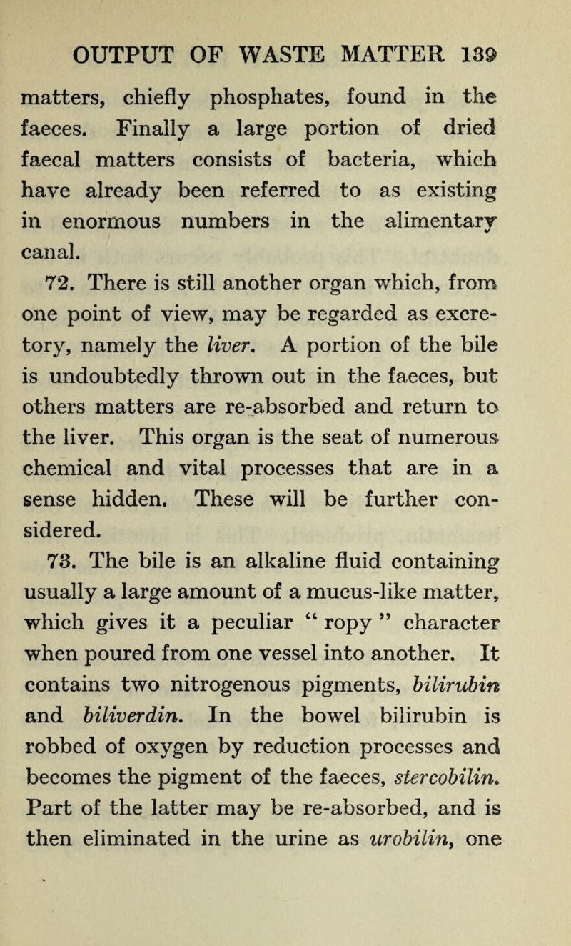 matters, chiefly phosphates, found in the faeces. Finally a large portion of dried faecal matters consists of bacteria, which have already been referred to as existing in enormous numbers in the alimentary canal. 72. There is still another organ which, from one point of view, may be regarded as excre¬ tory, namely the liver. A portion of the bile is undoubtedly thrown out in the faeces, but others matters are re-absorbed and return to the liver. This organ is the seat of numerous chemical and vital processes that are in a sense hidden. These will be further con¬ sidered. 73. The bile is an alkaline fluid containing usually a large amount of a mucus-like matter, which gives it a peculiar “ ropy ” character when poured from one vessel into another. It contains two nitrogenous pigments, bilirubin and biliverdin. In the bowel bilirubin is robbed of oxygen by reduction processes and becomes the pigment of the faeces, stercobilin. Part of the latter may be re-absorbed, and is then eliminated in the urine as urobilin, one