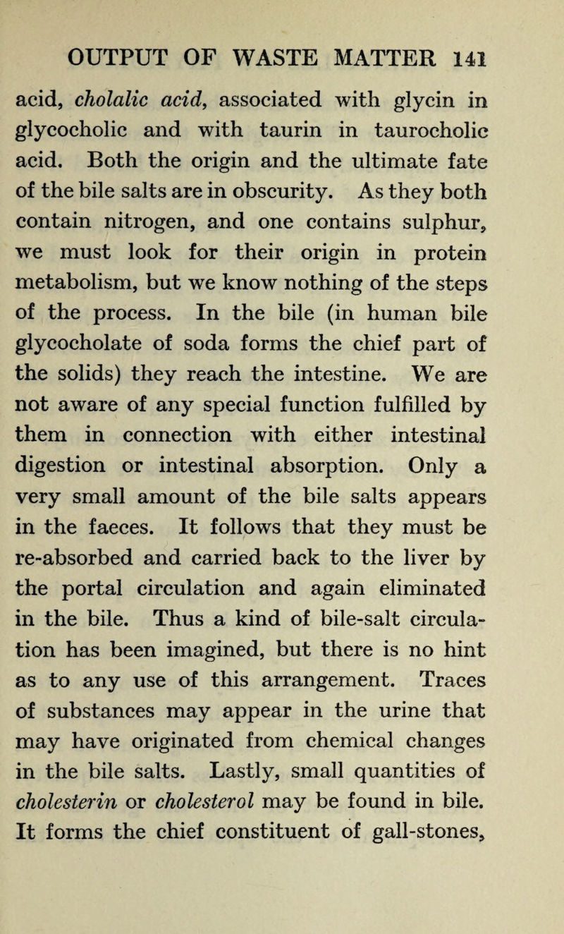 acid, cholalic acid, associated with glycin in glycocholic and with taurin in taurocholic acid. Both the origin and the ultimate fate of the bile salts are in obscurity. As they both contain nitrogen, and one contains sulphur, we must look for their origin in protein metabolism, but we know nothing of the steps of the process. In the bile (in human bile glycocholate of soda forms the chief part of the solids) they reach the intestine. We are not aware of any special function fulfilled by them in connection with either intestinal digestion or intestinal absorption. Only a very small amount of the bile salts appears in the faeces. It follows that they must be re-absorbed and carried back to the liver by the portal circulation and again eliminated in the bile. Thus a kind of bile-salt circula¬ tion has been imagined, but there is no hint as to any use of this arrangement. Traces of substances may appear in the urine that may have originated from chemical changes in the bile salts. Lastly, small quantities of cholesterin or cholesterol may be found in bile. It forms the chief constituent of gall-stones.