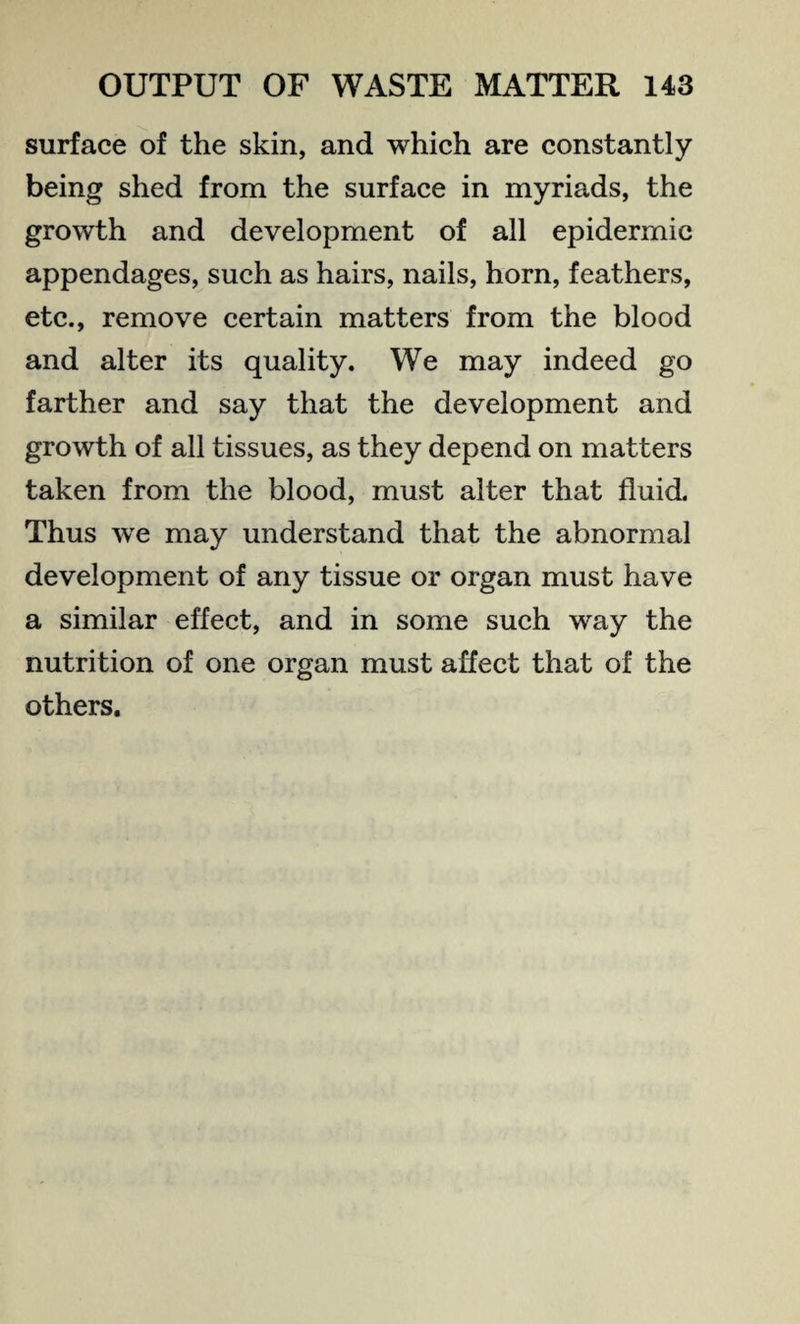 surface of the skin, and which are constantly being shed from the surface in myriads, the growth and development of all epidermic appendages, such as hairs, nails, horn, feathers, etc., remove certain matters from the blood and alter its quality. We may indeed go farther and say that the development and growth of all tissues, as they depend on matters taken from the blood, must alter that fluid. Thus we may understand that the abnormal development of any tissue or organ must have a similar effect, and in some such way the nutrition of one organ must affect that of the others.