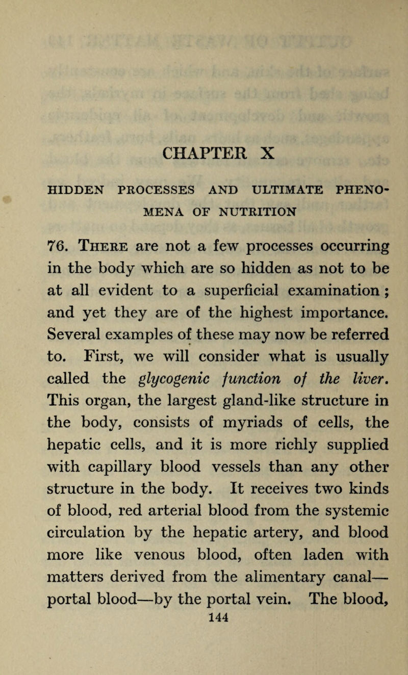 CHAPTER X HIDDEN PROCESSES AND ULTIMATE PHENO¬ MENA OF NUTRITION 76. There are not a few processes occurring in the body which are so hidden as not to be at all evident to a superficial examination ; and yet they are of the highest importance. Several examples of these may now be referred to. First, we will consider what is usually called the glycogenic junction of the liver. This organ, the largest gland-like structure in the body, consists of myriads of cells, the hepatic cells, and it is more richly supplied with capillary blood vessels than any other structure in the body. It receives two kinds of blood, red arterial blood from the systemic circulation by the hepatic artery, and blood more like venous blood, often laden with matters derived from the alimentary canal— portal blood—by the portal vein. The blood,