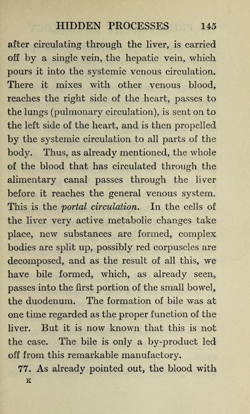 after circulating through the liver, is carried off by a single vein, the hepatic vein, which pours it into the systemic venous circulation. There it mixes with other venous blood, reaches the right side of the heart, passes to the lungs (pulmonary circulation), is sent on to the left side of the heart, and is then propelled by the systemic circulation to all parts of the body. Thus, as already mentioned, the whole of the blood that has circulated through the alimentary canal passes through the liver before it reaches the general venous system. This is the portal circulation. In the cells of the liver very active metabolic changes take place, new substances are formed, complex bodies are split up, possibly red corpuscles are decomposed, and as the result of all this, wre have bile formed, which, as already seen, passes into the first portion of the small bowel, the duodenum. The formation of bile was at one time regarded as the proper function of the liver. But it is now known that this is not the case. The bile is only a by-product led off from this remarkable manufactory. 77. As already pointed out, the blood with K