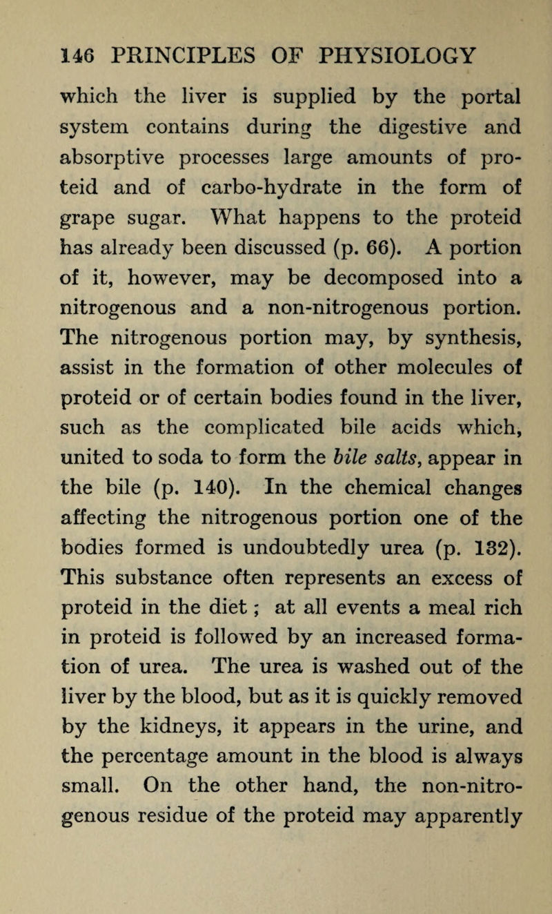 which the liver is supplied by the portal system contains during the digestive and absorptive processes large amounts of pro- teid and of carbo-hydrate in the form of grape sugar. What happens to the proteid has already been discussed (p. 66). A portion of it, however, may be decomposed into a nitrogenous and a non-nitrogenous portion. The nitrogenous portion may, by synthesis, assist in the formation of other molecules of proteid or of certain bodies found in the liver, such as the complicated bile acids which, united to soda to form the bile salts, appear in the bile (p. 140). In the chemical changes affecting the nitrogenous portion one of the bodies formed is undoubtedly urea (p. 132). This substance often represents an excess of proteid in the diet; at all events a meal rich in proteid is followed by an increased forma¬ tion of urea. The urea is washed out of the liver by the blood, but as it is quickly removed by the kidneys, it appears in the urine, and the percentage amount in the blood is always small. On the other hand, the non-nitro¬ genous residue of the proteid may apparently