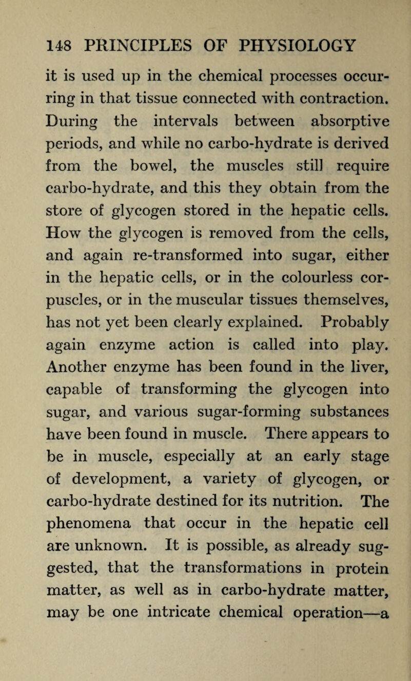 it is used up in the chemical processes occur¬ ring in that tissue connected with contraction. During the intervals between absorptive periods, and while no carbo-hydrate is derived from the bowel, the muscles still require carbo-hydrate, and this they obtain from the store of glycogen stored in the hepatic cells. How the glycogen is removed from the cells, and again re-transformed into sugar, either in the hepatic cells, or in the colourless cor¬ puscles, or in the muscular tissues themselves, has not yet been clearly explained. Probably again enzyme action is called into play. Another enzyme has been found in the liver, capable of transforming the glycogen into sugar, and various sugar-forming substances have been found in muscle. There appears to be in muscle, especially at an early stage of development, a variety of glycogen, or carbo-hydrate destined for its nutrition. The phenomena that occur in the hepatic cell are unknown. It is possible, as already sug¬ gested, that the transformations in protein matter, as well as in carbo-hydrate matter, may be one intricate chemical operation—a
