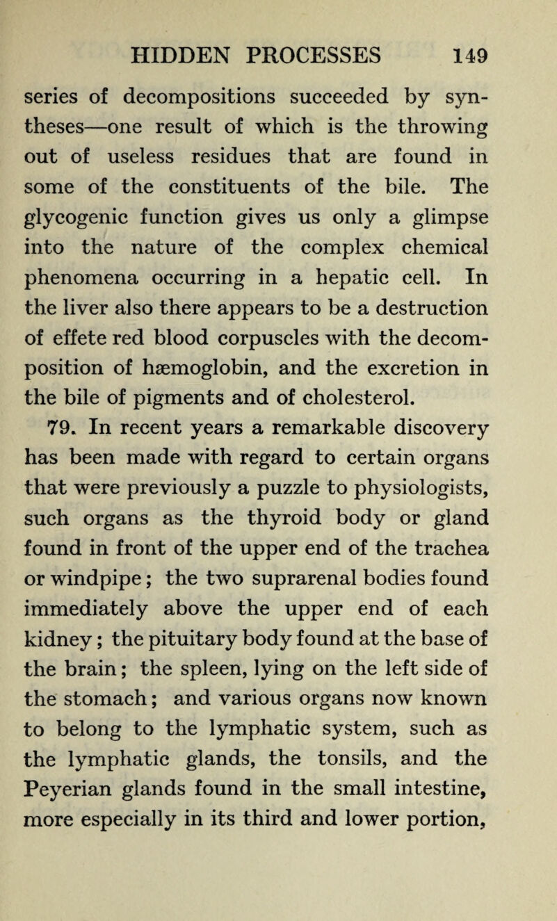 series of decompositions succeeded by syn¬ theses—one result of which is the throwing out of useless residues that are found in some of the constituents of the bile. The glycogenic function gives us only a glimpse into the nature of the complex chemical phenomena occurring in a hepatic cell. In the liver also there appears to be a destruction of effete red blood corpuscles with the decom¬ position of haemoglobin, and the excretion in the bile of pigments and of cholesterol. 79. In recent years a remarkable discovery has been made with regard to certain organs that were previously a puzzle to physiologists, such organs as the thyroid body or gland found in front of the upper end of the trachea or windpipe; the two suprarenal bodies found immediately above the upper end of each kidney; the pituitary body found at the base of the brain; the spleen, lying on the left side of the stomach; and various organs now known to belong to the lymphatic system, such as the lymphatic glands, the tonsils, and the Peyerian glands found in the small intestine, more especially in its third and lower portion,