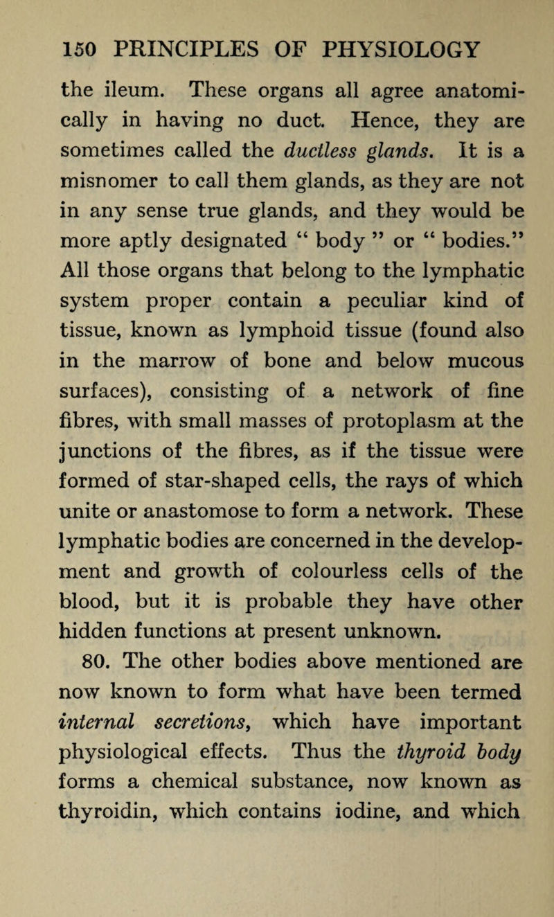 the ileum. These organs all agree anatomi¬ cally in having no duct. Hence, they are sometimes called the ductless glands. It is a misnomer to call them glands, as they are not in any sense true glands, and they would be more aptly designated “ body ” or “ bodies.” All those organs that belong to the lymphatic system proper contain a peculiar kind of tissue, known as lymphoid tissue (found also in the marrow of bone and below mucous surfaces), consisting of a network of line fibres, with small masses of protoplasm at the junctions of the fibres, as if the tissue were formed of star-shaped cells, the rays of which unite or anastomose to form a network. These lymphatic bodies are concerned in the develop¬ ment and growth of colourless cells of the blood, but it is probable they have other hidden functions at present unknown. 80. The other bodies above mentioned are now known to form what have been termed internal secretions, which have important physiological effects. Thus the thyroid body forms a chemical substance, now known as thyroidin, which contains iodine, and w’hich