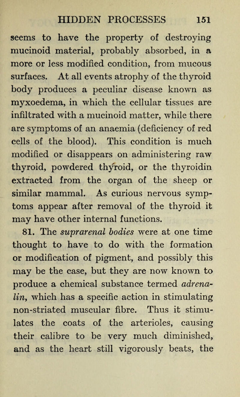 seems to have the property of destroying mucinoid material, probably absorbed, in a more or less modified condition, from mucous surfaces. At all events atrophy of the thyroid body produces a peculiar disease known as myxoedema, in which the cellular tissues are infiltrated with a mucinoid matter, while there are symptoms of an anaemia (deficiency of red cells of the blood). This condition is much modified or disappears on administering raw thyroid, powdered thyroid, or the thyroidin extracted from the organ of the sheep or similar mammal. As curious nervous symp¬ toms appear after removal of the thyroid it may have other internal functions. 81. The suprarenal bodies were at one time thought to have to do with the formation or modification of pigment, and possibly this may be the case, but they are now known to produce a chemical substance termed adrena¬ lin, which has a specific action in stimulating non-striated muscular fibre. Thus it stimu¬ lates the coats of the arterioles, causing their calibre to be very much diminished, and as the heart still vigorously beats, the