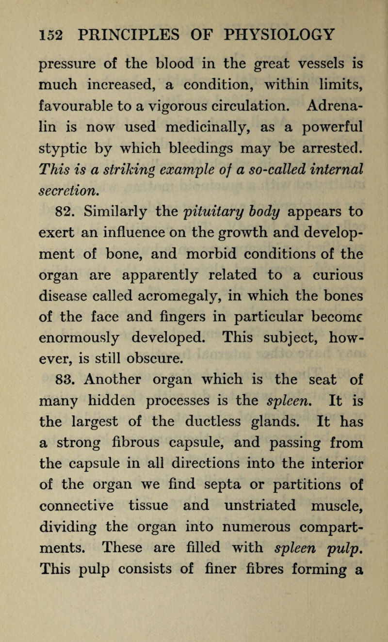 pressure of the blood in the great vessels is much increased, a condition, within limits, favourable to a vigorous circulation. Adrena¬ lin is now used medicinally, as a powerful styptic by which bleedings may be arrested. This is a striking example of a so-called internal secretion. 82. Similarly the pituitary body appears to exert an influence on the growth and develop¬ ment of bone, and morbid conditions of the organ are apparently related to a curious disease called acromegaly, in which the bones of the face and fingers in particular become enormously developed. This subject, how¬ ever, is still obscure. 83. Another organ which is the seat of many hidden processes is the spleen. It is the largest of the ductless glands. It has a strong fibrous capsule, and passing from the capsule in all directions into the interior of the organ we find septa or partitions of connective tissue and unstriated muscle, dividing the organ into numerous compart¬ ments. These are filled with spleen pulp. This pulp consists of finer fibres forming a