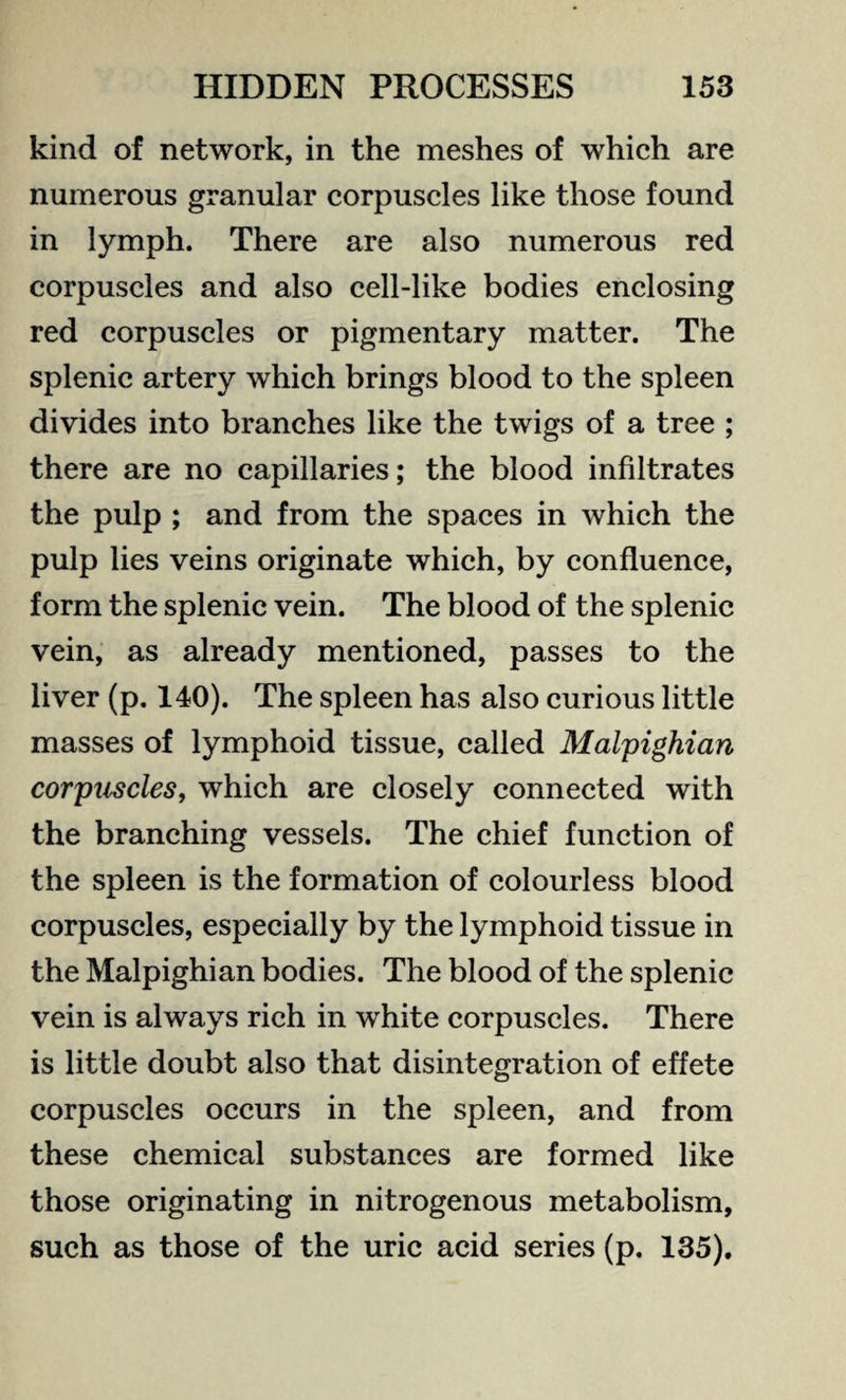 kind of network, in the meshes of which are numerous granular corpuscles like those found in lymph. There are also numerous red corpuscles and also cell-like bodies enclosing red corpuscles or pigmentary matter. The splenic artery which brings blood to the spleen divides into branches like the twigs of a tree ; there are no capillaries; the blood infiltrates the pulp ; and from the spaces in which the pulp lies veins originate which, by confluence, form the splenic vein. The blood of the splenic vein, as already mentioned, passes to the liver (p. 140). The spleen has also curious little masses of lymphoid tissue, called Malpighian corpuscles, which are closely connected with the branching vessels. The chief function of the spleen is the formation of colourless blood corpuscles, especially by the lymphoid tissue in the Malpighian bodies. The blood of the splenic vein is always rich in white corpuscles. There is little doubt also that disintegration of effete corpuscles occurs in the spleen, and from these chemical substances are formed like those originating in nitrogenous metabolism, such as those of the uric acid series (p. 135).