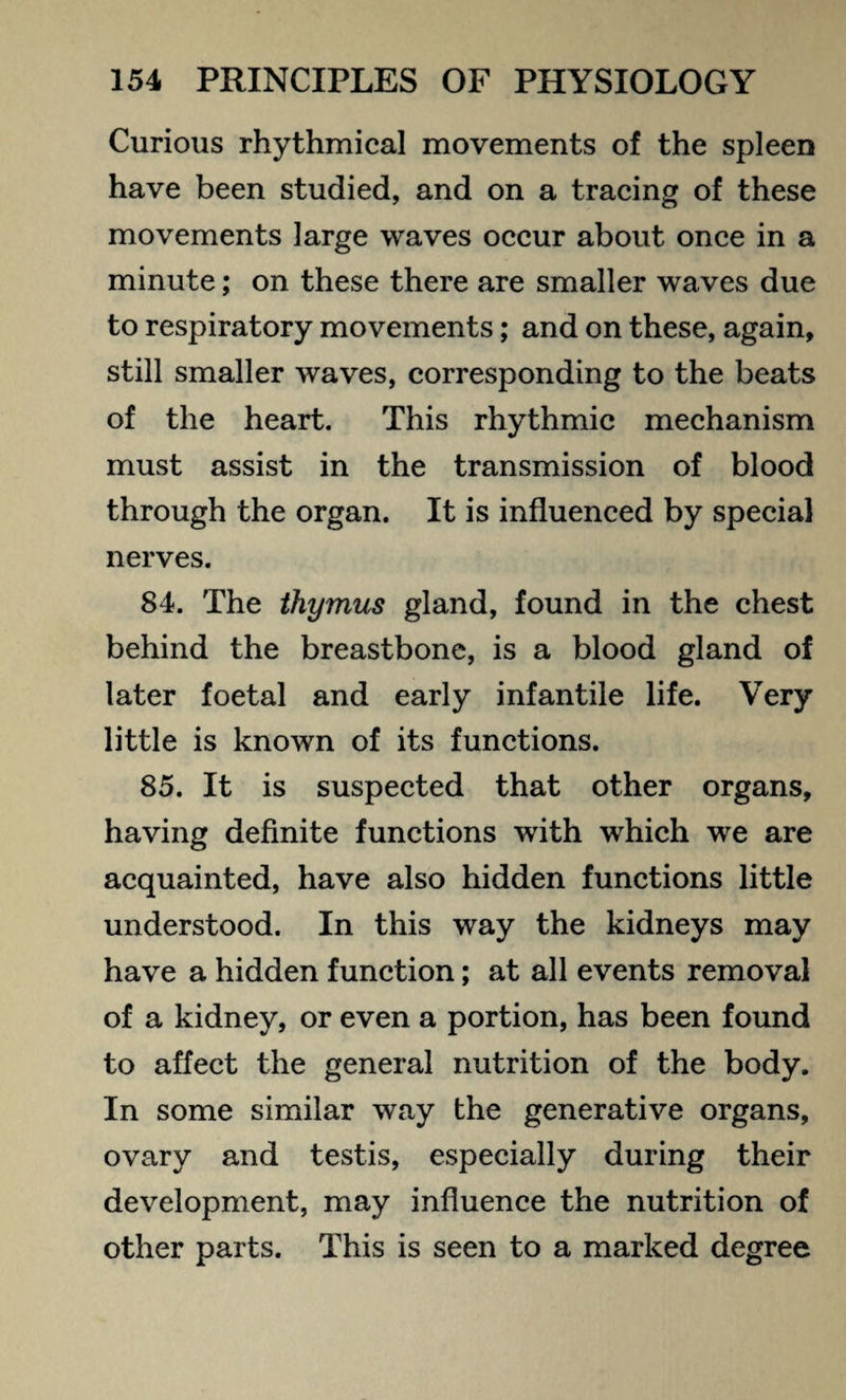Curious rhythmical movements of the spleen have been studied, and on a tracing of these movements large waves occur about once in a minute; on these there are smaller waves due to respiratory movements; and on these, again, still smaller waves, corresponding to the beats of the heart. This rhythmic mechanism must assist in the transmission of blood through the organ. It is influenced by special nerves. 84. The thymus gland, found in the chest behind the breastbone, is a blood gland of later foetal and early infantile life. Very little is known of its functions. 85. It is suspected that other organs, having definite functions with which we are acquainted, have also hidden functions little understood. In this way the kidneys may have a hidden function; at all events removal of a kidney, or even a portion, has been found to affect the general nutrition of the body. In some similar way the generative organs, ovary and testis, especially during their development, may influence the nutrition of other parts. This is seen to a marked degree