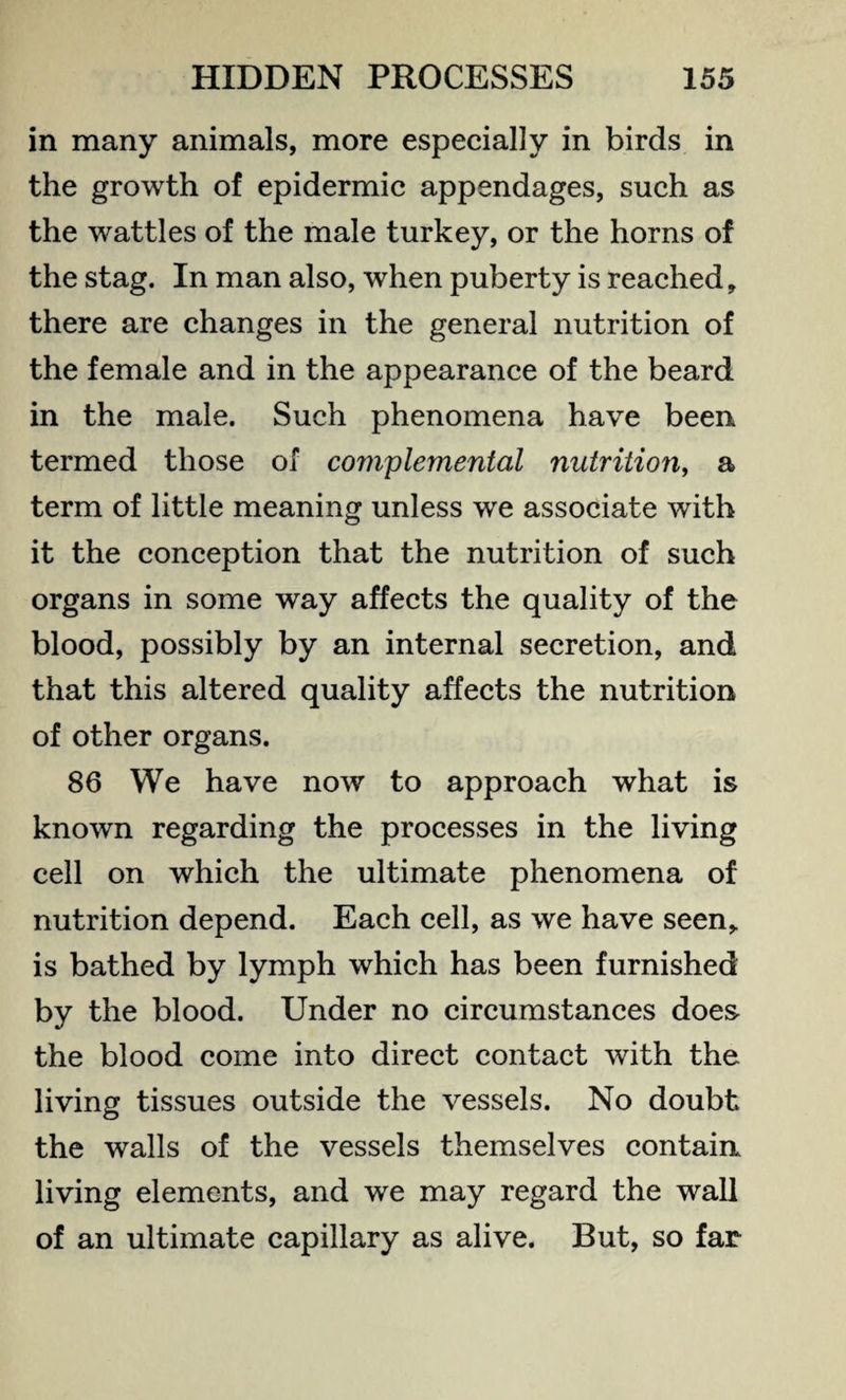 in many animals, more especially in birds in the growth of epidermic appendages, such as the wattles of the male turkey, or the horns of the stag. In man also, when puberty is reached, there are changes in the general nutrition of the female and in the appearance of the beard in the male. Such phenomena have been termed those of complemented nutrition, a term of little meaning unless we associate with it the conception that the nutrition of such organs in some way affects the quality of the blood, possibly by an internal secretion, and that this altered quality affects the nutrition of other organs. 86 We have now to approach what is known regarding the processes in the living cell on which the ultimate phenomena of nutrition depend. Each cell, as we have seen, is bathed by lymph which has been furnished by the blood. Under no circumstances does the blood come into direct contact with the living tissues outside the vessels. No doubt the walls of the vessels themselves contain living elements, and we may regard the wall of an ultimate capillary as alive. But, so far