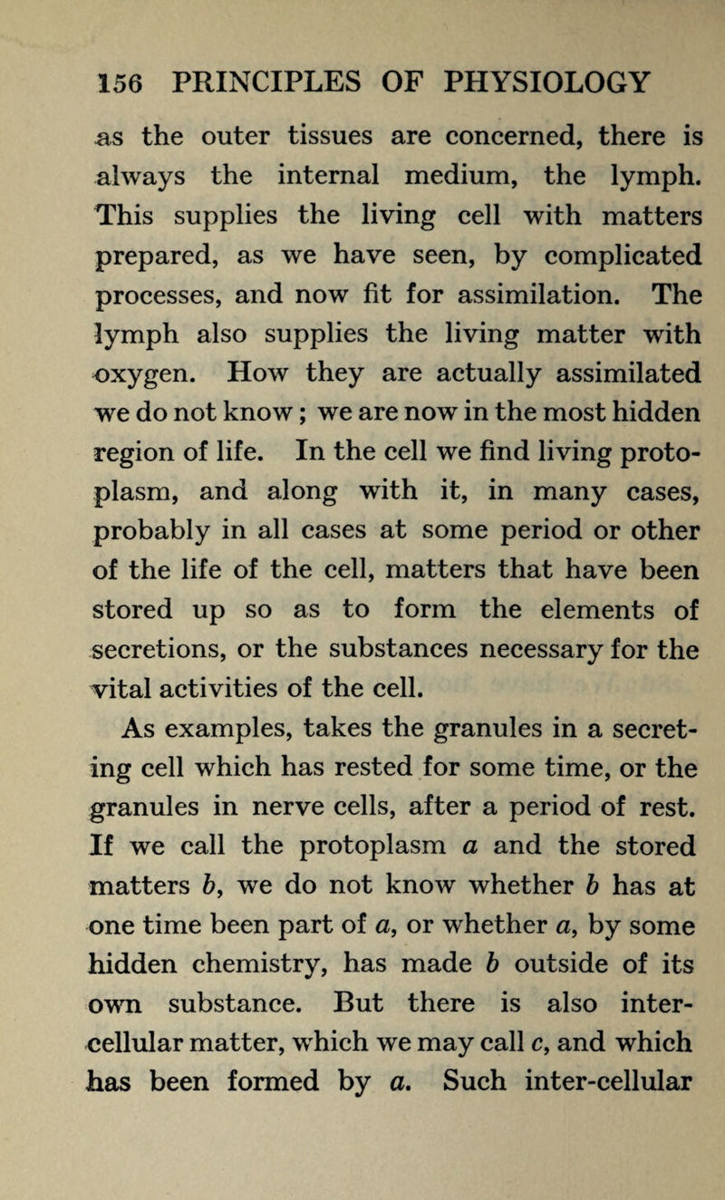 ns the outer tissues are concerned, there is always the internal medium, the lymph. This supplies the living cell with matters prepared, as we have seen, by complicated processes, and now fit for assimilation. The lymph also supplies the living matter with oxygen. How they are actually assimilated we do not know; we are now in the most hidden region of life. In the cell we find living proto¬ plasm, and along with it, in many cases, probably in all cases at some period or other of the life of the cell, matters that have been stored up so as to form the elements of secretions, or the substances necessary for the vital activities of the cell. As examples, takes the granules in a secret¬ ing cell which has rested for some time, or the granules in nerve cells, after a period of rest. If we call the protoplasm a and the stored matters 6, we do not know whether b has at one time been part of a, or whether a, by some hidden chemistry, has made b outside of its own substance. But there is also inter¬ cellular matter, which we may call c, and which has been formed by a. Such inter-cellular