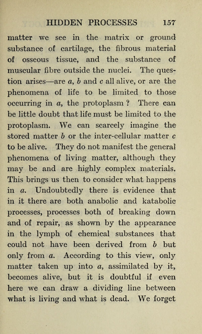 matter we see in the matrix or ground substance of cartilage, the fibrous material of osseous tissue, and the substance of muscular fibre outside the nuclei. The ques¬ tion arises—are a, b and c all alive, or are the phenomena of life to be limited to those occurring in a, the protoplasm ? There can be little doubt that life must be limited to the protoplasm. We can scarcely imagine the stored matter b or the inter-cellular matter c to be alive. They do not manifest the general phenomena of living matter, although they may be and are highly complex materials. This brings us then to consider what happens in a. Undoubtedly there is evidence that in it there are both anabolic and katabolie processes, processes both of breaking down and of repair, as shown by the appearance in the lymph of chemical substances that could not have been derived from b but only from a. According to this view, only matter taken up into a, assimilated by it, becomes alive, but it is doubtful if even here we can draw a dividing line between what is living and wdiat is dead. We forget