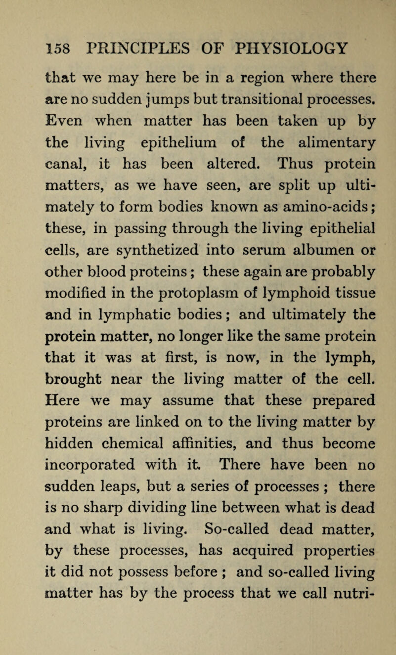 that we may here be in a region where there are no sudden jumps but transitional processes. Even when matter has been taken up by the living epithelium of the alimentary canal, it has been altered. Thus protein matters, as we have seen, are split up ulti¬ mately to form bodies known as amino-acids; these, in passing through the living epithelial cells, are synthetized into serum albumen or other blood proteins; these again are probably modified in the protoplasm of lymphoid tissue and in lymphatic bodies; and ultimately the protein matter, no longer like the same protein that it was at first, is now, in the lymph, brought near the living matter of the cell. Here we may assume that these prepared proteins are linked on to the living matter by hidden chemical affinities, and thus become incorporated with it. There have been no sudden leaps, but a series of processes ; there is no sharp dividing line between what is dead and what is living. So-called dead matter, by these processes, has acquired properties it did not possess before ; and so-called living matter has by the process that we call nutri-