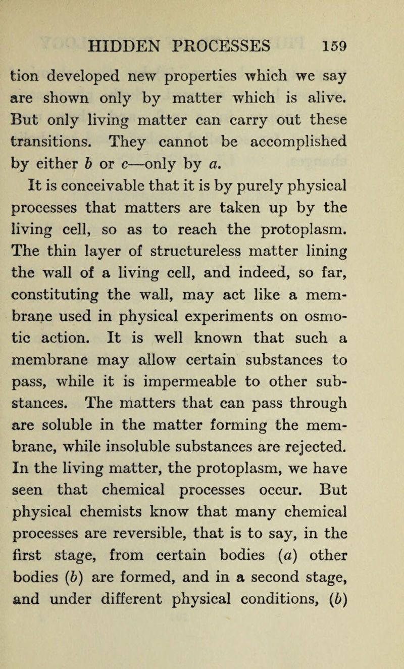 tion developed new properties which we say are shown only by matter which is alive. But only living matter can carry out these transitions. They cannot be accomplished by either b or c—only by a. It is conceivable that it is by purely physical processes that matters are taken up by the living cell, so as to reach the protoplasm. The thin layer of structureless matter lining the wall of a living cell, and indeed, so far, constituting the wall, may act like a mem¬ brane used in physical experiments on osmo¬ tic action. It is well known that such a membrane may allow certain substances to pass, while it is impermeable to other sub¬ stances. The matters that can pass through are soluble in the matter forming the mem¬ brane, while insoluble substances are rejected. In the living matter, the protoplasm, we have seen that chemical processes occur. But physical chemists know that many chemical processes are reversible, that is to say, in the first stage, from certain bodies (a) other bodies (b) are formed, and in a second stage, and under different physical conditions, (b)