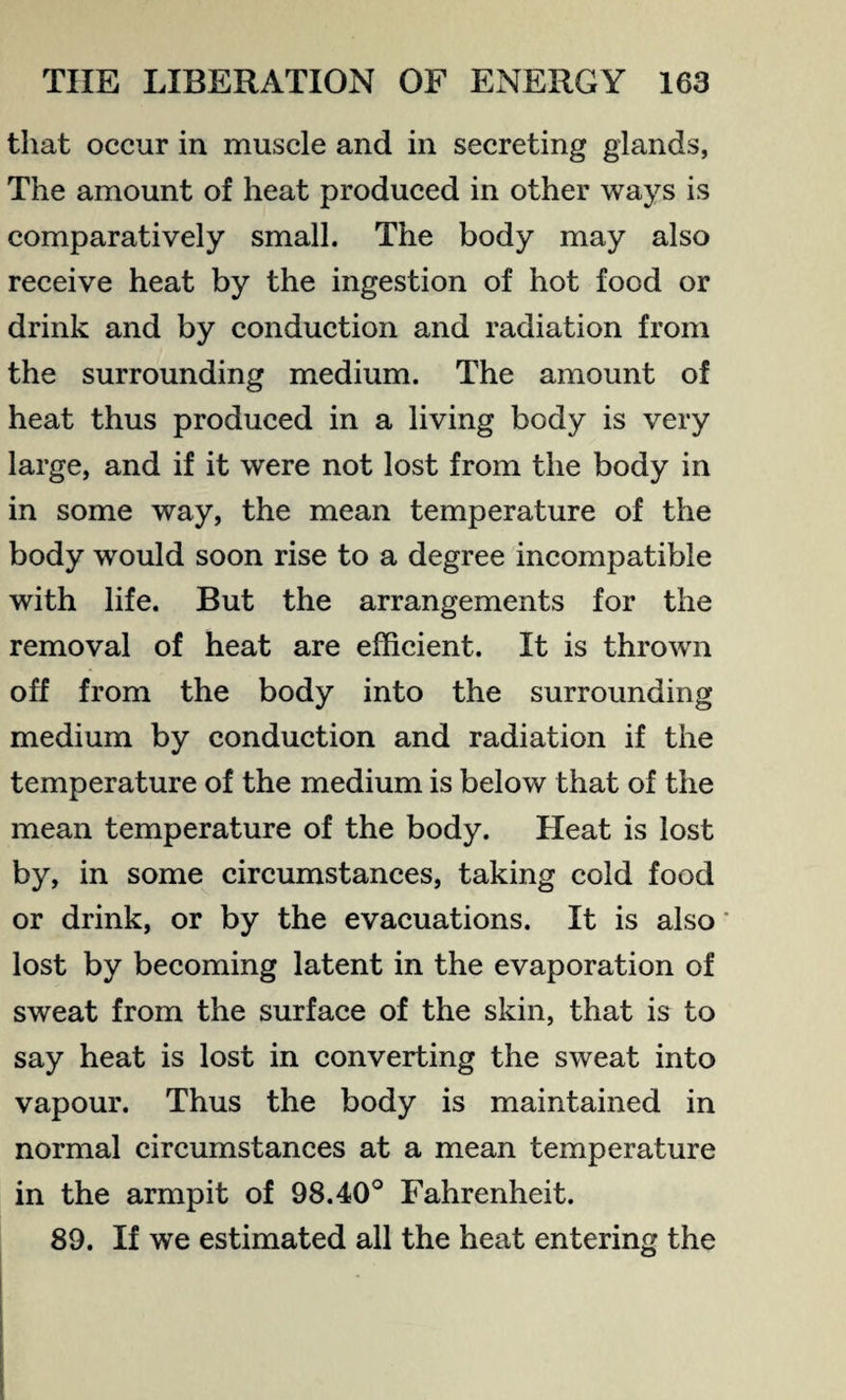 that occur in muscle and in secreting glands, The amount of heat produced in other ways is comparatively small. The body may also receive heat by the ingestion of hot food or drink and by conduction and radiation from the surrounding medium. The amount of heat thus produced in a living body is very large, and if it were not lost from the body in in some way, the mean temperature of the body would soon rise to a degree incompatible with life. But the arrangements for the removal of heat are efficient. It is thrown off from the body into the surrounding medium by conduction and radiation if the temperature of the medium is below that of the mean temperature of the body. Heat is lost by, in some circumstances, taking cold food or drink, or by the evacuations. It is also' lost by becoming latent in the evaporation of sweat from the surface of the skin, that is to say heat is lost in converting the sweat into vapour. Thus the body is maintained in normal circumstances at a mean temperature in the armpit of 98.40° Fahrenheit. 89. If we estimated all the heat entering the