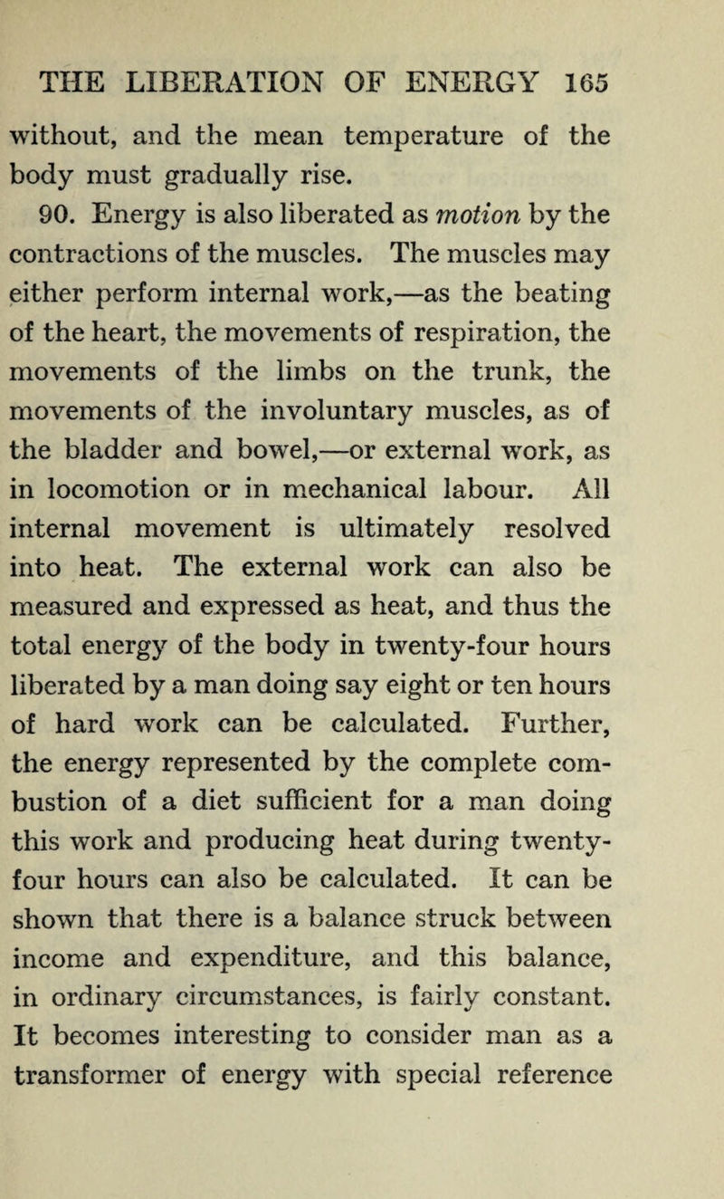 without, and the mean temperature of the body must gradually rise. 90. Energy is also liberated as motion by the contractions of the muscles. The muscles may either perform internal work,—as the beating of the heart, the movements of respiration, the movements of the limbs on the trunk, the movements of the involuntary muscles, as of the bladder and bowel,—or external work, as in locomotion or in mechanical labour. All internal movement is ultimately resolved into heat. The external work can also be measured and expressed as heat, and thus the total energy of the body in twenty-four hours liberated by a man doing say eight or ten hours of hard work can be calculated. Further, the energy represented by the complete com¬ bustion of a diet sufficient for a man doing this work and producing heat during twenty- four hours can also be calculated. It can be shown that there is a balance struck between income and expenditure, and this balance, in ordinary circumstances, is fairly constant. It becomes interesting to consider man as a transformer of energy with special reference