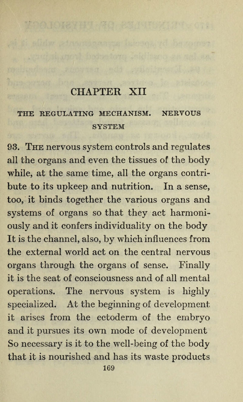 CHAPTER XII THE REGULATING MECHANISM. NERVOUS SYSTEM 93. The nervous system controls and regulates all the organs and even the tissues of the body while, at the same time, all the organs contri¬ bute to its upkeep and nutrition. In a sense, too, it binds together the various organs and systems of organs so that they act harmoni¬ ously and it confers individuality on the body It is the channel, also, by which influences from the external world act on the central nervous organs through the organs of sense. Finally it is the seat of consciousness and of all mental operations. The nervous system is highly specialized. At the beginning of development it arises from the ectoderm of the embryo and it pursues its own mode of development So necessary is it to the well-being of the body that it is nourished and has its waste products