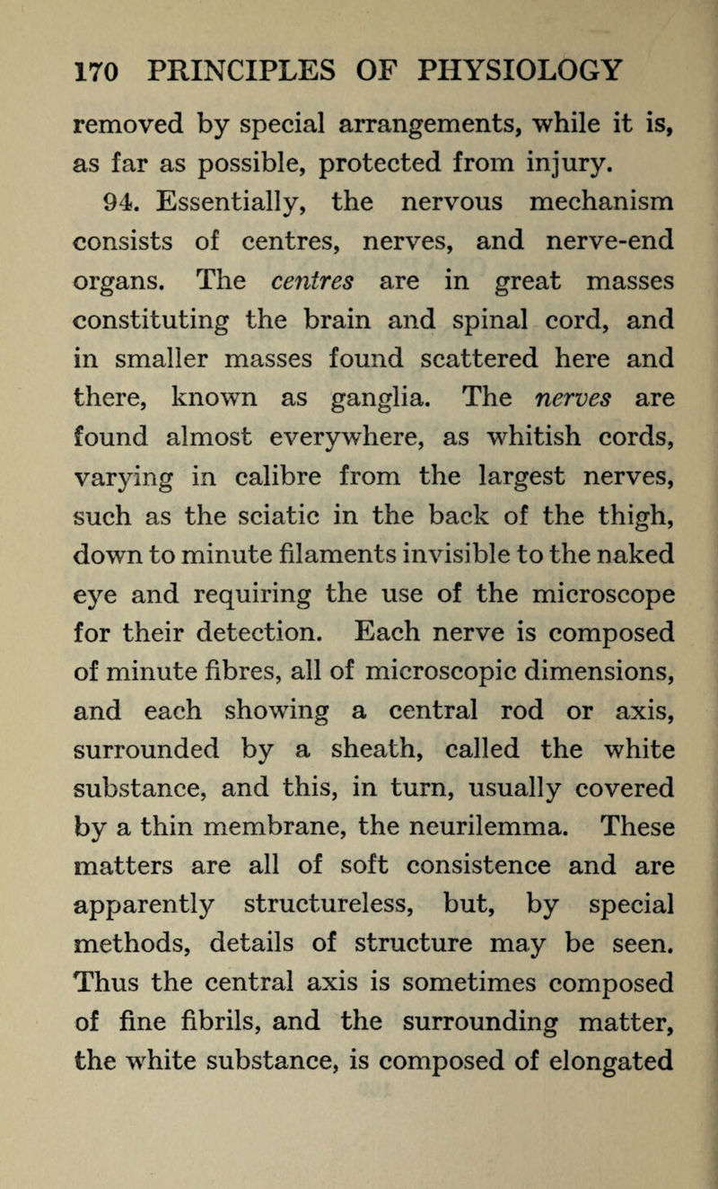 removed by special arrangements, while it is, as far as possible, protected from injury. 94. Essentially, the nervous mechanism consists of centres, nerves, and nerve-end organs. The centres are in great masses constituting the brain and spinal cord, and in smaller masses found scattered here and there, known as ganglia. The nerves are found almost everywhere, as whitish cords, varying in calibre from the largest nerves, such as the sciatic in the back of the thigh, down to minute filaments invisible to the naked eye and requiring the use of the microscope for their detection. Each nerve is composed of minute fibres, all of microscopic dimensions, and each showing a central rod or axis, surrounded by a sheath, called the white substance, and this, in turn, usually covered by a thin membrane, the neurilemma. These matters are all of soft consistence and are apparently structureless, but, by special methods, details of structure may be seen. Thus the central axis is sometimes composed of fine fibrils, and the surrounding matter, the white substance, is composed of elongated