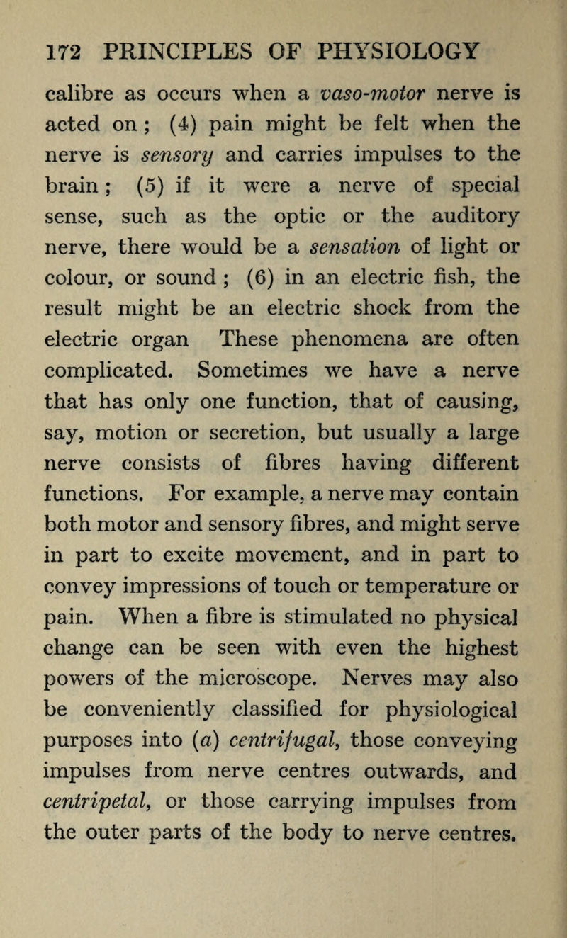 calibre as occurs when a vaso-motor nerve is acted on ; (4) pain might be felt when the nerve is sensory and carries impulses to the brain; (5) if it were a nerve of special sense, such as the optic or the auditory nerve, there would be a sensation of light or colour, or sound ; (6) in an electric fish, the result might be an electric shock from the electric organ These phenomena are often complicated. Sometimes we have a nerve that has only one function, that of causing, say, motion or secretion, but usually a large nerve consists of fibres having different functions. For example, a nerve may contain both motor and sensory fibres, and might serve in part to excite movement, and in part to convey impressions of touch or temperature or pain. When a fibre is stimulated no physical change can be seen with even the highest powers of the microscope. Nerves may also be conveniently classified for physiological purposes into (a) centrifugal, those conveying impulses from nerve centres outwards, and centripetal, or those carrying impulses from the outer parts of the body to nerve centres.