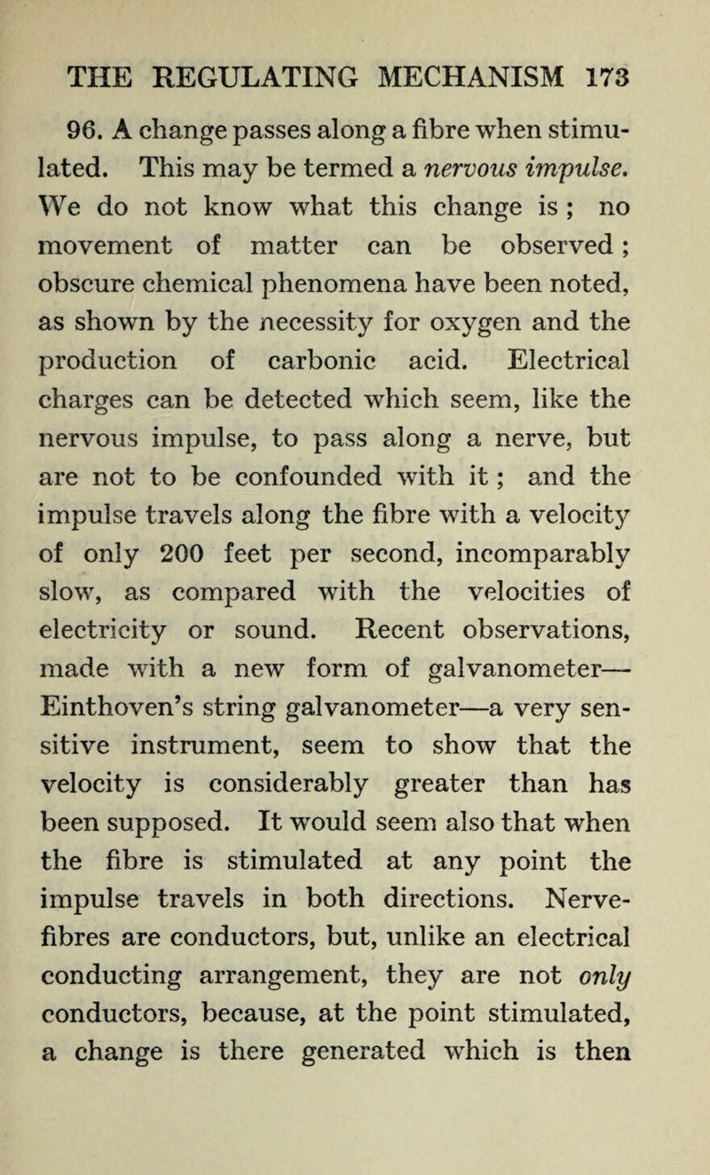 96. A change passes along a fibre when stimu¬ lated. This may be termed a nervous impulse. We do not know what this change is ; no movement of matter can be observed; obscure chemical phenomena have been noted, as shown by the necessity for oxygen and the production of carbonic acid. Electrical charges can be detected which seem, like the nervous impulse, to pass along a nerve, but are not to be confounded with it; and the impulse travels along the fibre with a velocity of only 200 feet per second, incomparably slow, as compared with the velocities of electricity or sound. Recent observations, made with a new form of galvanometer— Einthoven’s string galvanometer—a very sen¬ sitive instrument, seem to show that the velocity is considerably greater than has been supposed. It would seem also that when the fibre is stimulated at any point the impulse travels in both directions. Nerve- fibres are conductors, but, unlike an electrical conducting arrangement, they are not only conductors, because, at the point stimulated, a change is there generated which is then