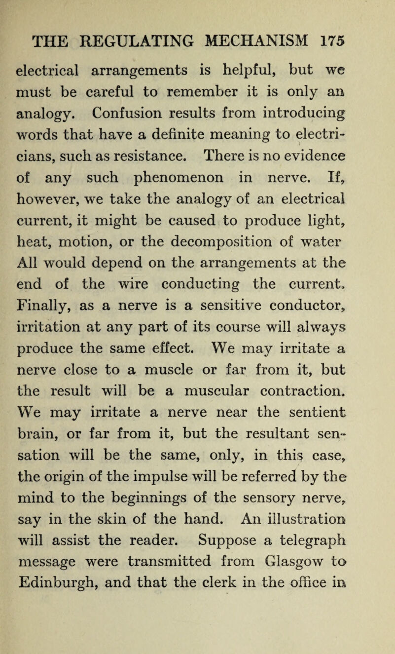 electrical arrangements is helpful, but we must be careful to remember it is only an analogy. Confusion results from introducing words that have a definite meaning to electri- cians, such as resistance. There is no evidence of any such phenomenon in nerve. If, however, we take the analogy of an electrical current, it might be caused to produce light, heat, motion, or the decomposition of water All would depend on the arrangements at the end of the wire conducting the current. Finally, as a nerve is a sensitive conductor, irritation at any part of its course will always produce the same effect. We may irritate a nerve close to a muscle or far from it, but the result will be a muscular contraction. We may irritate a nerve near the sentient brain, or far from it, but the resultant sen- sation will be the same, only, in this case, the origin of the impulse will be referred by the mind to the beginnings of the sensory nerve, say in the skin of the hand. An illustration will assist the reader. Suppose a telegraph message were transmitted from Glasgow to Edinburgh, and that the clerk in the office in