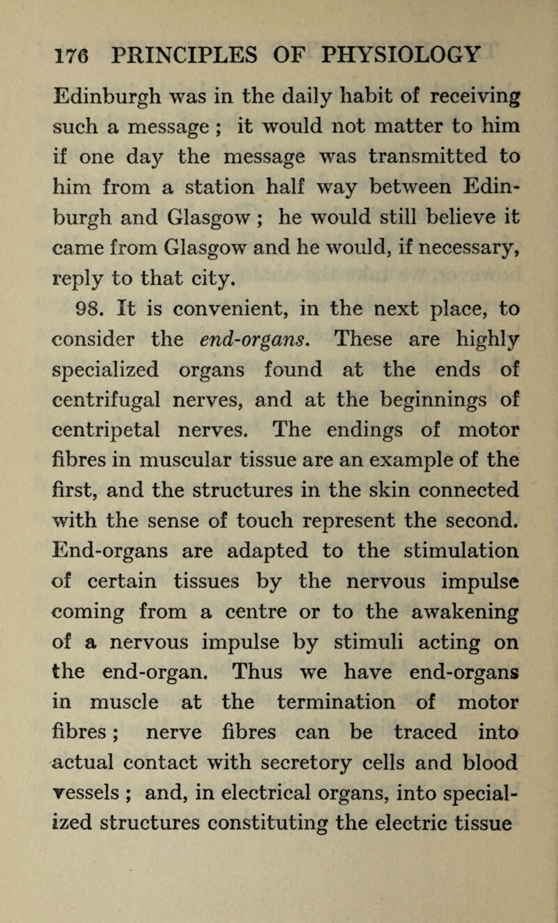 Edinburgh was in the daily habit of receiving such a message ; it would not matter to him if one day the message was transmitted to him from a station half way between Edin¬ burgh and Glasgow ; he would still believe it came from Glasgow and he would, if necessary, reply to that city. 98. It is convenient, in the next place, to consider the end-organs. These are highly specialized organs found at the ends of centrifugal nerves, and at the beginnings of centripetal nerves. The endings of motor fibres in muscular tissue are an example of the first, and the structures in the skin connected with the sense of touch represent the second. End-organs are adapted to the stimulation of certain tissues by the nervous impulse coming from a centre or to the awakening of a nervous impulse by stimuli acting on the end-organ. Thus we have end-organs in muscle at the termination of motor fibres; nerve fibres can be traced into actual contact with secretory cells and blood vessels ; and, in electrical organs, into special¬ ized structures constituting the electric tissue