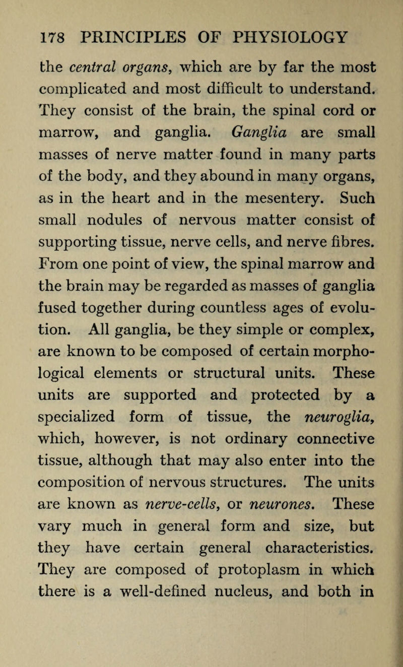 the central organs, which are by far the most complicated and most difficult to understand. They consist of the brain, the spinal cord or marrow, and ganglia. Ganglia are small masses of nerve matter found in many parts of the body, and they abound in many organs, as in the heart and in the mesentery. Such small nodules of nervous matter consist of supporting tissue, nerve cells, and nerve fibres. From one point of view, the spinal marrow and the brain may be regarded as masses of ganglia fused together during countless ages of evolu¬ tion. All ganglia, be they simple or complex, are known to be composed of certain morpho¬ logical elements or structural units. These units are supported and protected by a specialized form of tissue, the neuroglia, which, however, is not ordinary connective tissue, although that may also enter into the composition of nervous structures. The units are known as nerve-cells, or neurones. These vary much in general form and size, but they have certain general characteristics. They are composed of protoplasm in which there is a well-defined nucleus, and both in