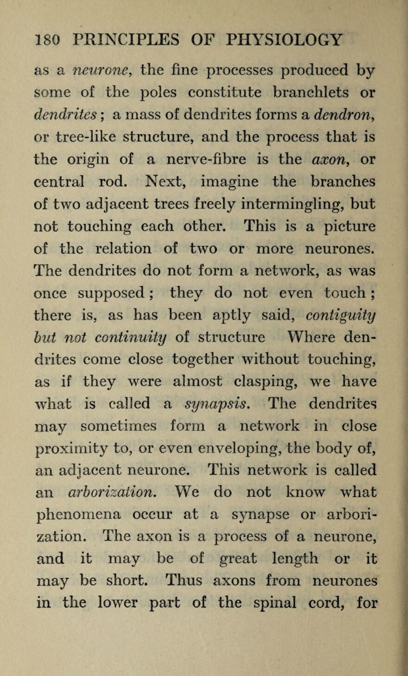as a neurone, the fine processes produced by some of the poles constitute branchlets or dendrites; a mass of dendrites forms a dendron, or tree-like structure, and the process that is the origin of a nerve-fibre is the axon, or central rod. Next, imagine the branches of two adjacent trees freely intermingling, but not touching each other. This is a picture of the relation of two or more neurones. The dendrites do not form a network, as was once supposed; they do not even touch; there is, as has been aptly said, contiguity but not continuity of structure Where den¬ drites come close together without touching, as if they were almost clasping, we have wrhat is called a synapsis. The dendrites may sometimes form a network in close proximity to, or even enveloping, the body of, an adjacent neurone. This network is called an arborization. We do not know what phenomena occur at a synapse or arbori¬ zation. The axon is a process of a neurone, and it may be of great length or it may be short. Thus axons from neurones in the lower part of the spinal cord, for