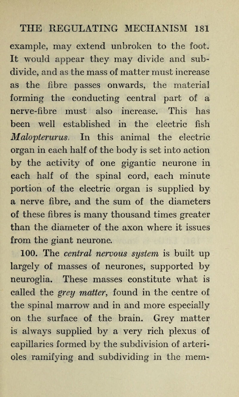 example, may extend unbroken to the foot. It would appear they may divide and sub¬ divide, and as the mass of matter must increase as the fibre passes onwards, the material forming the conducting central part of a nerve-fibre must also increase. This has been well established in the electric fish Malopterurus. In this animal the electric organ in each half of the body is set into action by the activity of one gigantic neurone in each half of the spinal cord, each minute portion of the electric organ is supplied by a nerve fibre, and the sum of the diameters of these fibres is many thousand times greater than the diameter of the axon where it issues from the giant neurone. 100. The central nervous system is built up largely of masses of neurones, supported by neuroglia. These masses constitute what is called the grey matter, found in the centre of the spinal marrow and in and more especially on the surface of the brain. Grey matter is always supplied by a very rich plexus of capillaries formed by the subdivision of arteri¬ oles ramifying and subdividing in the mem-