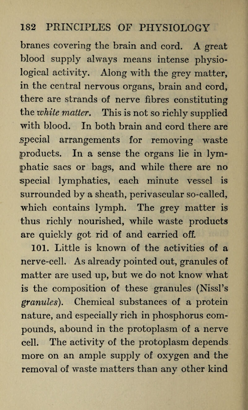 branes covering the brain and cord. A great blood supply always means intense physio¬ logical activity. Along with the grey matter, in the central nervous organs, brain and cord, there are strands of nerve fibres constituting the white matter. This is not so richly supplied with blood. In both brain and cord there are special arrangements for removing waste products. In a sense the organs lie in lym¬ phatic sacs or bags, and while there are no special lymphatics, each minute vessel is surrounded by a sheath, perivascular so-called, which contains lymph. The grey matter is thus richly nourished, while waste products are quickly got rid of and carried off. 101. Little is known of the activities of a nerve-cell. As already pointed out, granules of matter are used up, but we do not know what is the composition of these granules (Nissl’s granules). Chemical substances of a protein nature, and especially rich in phosphorus com¬ pounds, abound in the protoplasm of a nerve cell. The activity of the protoplasm depends more on an ample supply of oxygen and the removal of waste matters than any other kind