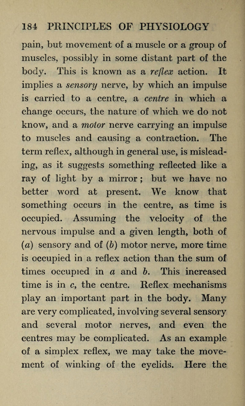 pain, but movement of a muscle or a group of muscles, possibly in some distant part of the body. This is known as a reflex action. It implies a sensory nerve, by which an impulse is carried to a centre, a centre in which a change occurs, the nature of which we do not know, and a motor nerve carrying an impulse to muscles and causing a contraction. The term reflex, although in general use, is mislead¬ ing, as it suggests something reflected like a ray of light by a mirror ; but we have no better word at present. We know that something occurs in the centre, as time is occupied. Assuming the velocity of the nervous impulse and a given length, both of (a) sensory and of (b) motor nerve, more time is occupied in a reflex action than the sum of times occupied in a and b. This increased time is in c, the centre. Reflex mechanisms play an important part in the body. Many are very complicated, involving several sensory and several motor nerves, and even the centres may be complicated. As an example of a simplex reflex, we may take the move¬ ment of winking of the eyelids. Here the