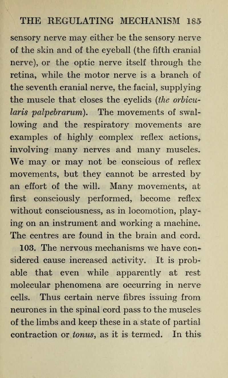sensory nerve may either be the sensory nerve of the skin and of the eyeball (the fifth cranial nerve), or the optic nerve itself through the retina, while the motor nerve is a branch of the seventh cranial nerve, the facial, supplying the muscle that closes the eyelids {the orbicu¬ laris 'palpebrarum). The movements of swal¬ lowing and the respiratory movements are examples of highly complex reflex actions, involving many nerves and many muscles. We may or may not be conscious of reflex movements, but they cannot be arrested by an effort of the will. Many movements, at first consciously performed, become reflex without consciousness, as in locomotion, play¬ ing on an instrument and working a machine. The centres are found in the brain and cord. 108. The nervous mechanisms we have con¬ sidered cause increased activity. It is prob¬ able that even while apparently at rest molecular phenomena are occurring in nerve cells. Thus certain nerve fibres issuing from neurones in the spinal cord pass to the muscles of the limbs and keep these in a state of partial contraction or tonus, as it is termed. In this