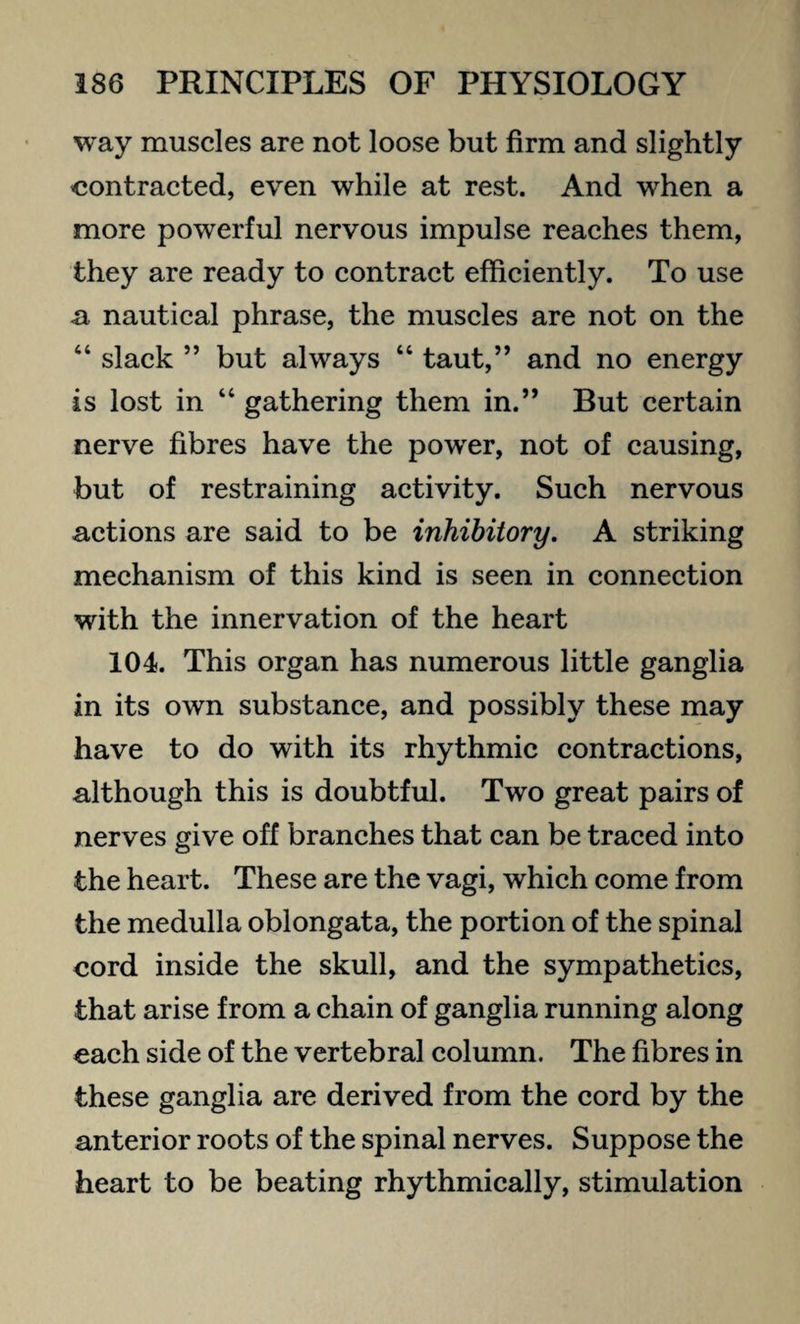 way muscles are not loose but firm and slightly contracted, even while at rest. And when a more powerful nervous impulse reaches them, they are ready to contract efficiently. To use a nautical phrase, the muscles are not on the “ slack ” but always “ taut,” and no energy is lost in “ gathering them in.” But certain nerve fibres have the power, not of causing, but of restraining activity. Such nervous actions are said to be inhibitory. A striking mechanism of this kind is seen in connection with the innervation of the heart 104. This organ has numerous little ganglia in its own substance, and possibly these may have to do with its rhythmic contractions, although this is doubtful. Two great pairs of nerves give off branches that can be traced into the heart. These are the vagi, which come from the medulla oblongata, the portion of the spinal cord inside the skull, and the sympathetics, that arise from a chain of ganglia running along each side of the vertebral column. The fibres in these ganglia are derived from the cord by the anterior roots of the spinal nerves. Suppose the heart to be beating rhythmically, stimulation