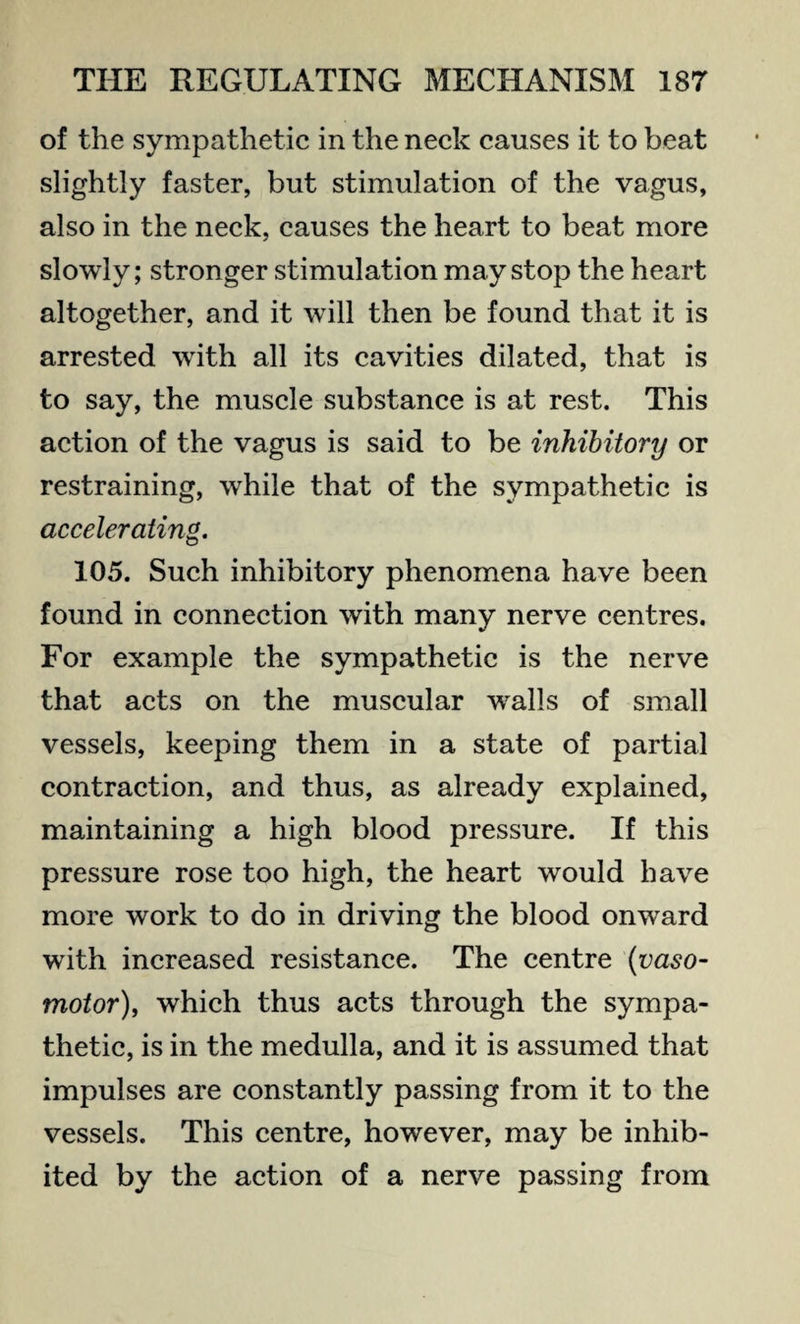 of the sympathetic in the neck causes it to beat slightly faster, but stimulation of the vagus, also in the neck, causes the heart to beat more slowly; stronger stimulation may stop the heart altogether, and it will then be found that it is arrested with all its cavities dilated, that is to say, the muscle substance is at rest. This action of the vagus is said to be inhibitory or restraining, while that of the sympathetic is accelerating. 105. Such inhibitory phenomena have been found in connection with many nerve centres. For example the sympathetic is the nerve that acts on the muscular wral!s of small vessels, keeping them in a state of partial contraction, and thus, as already explained, maintaining a high blood pressure. If this pressure rose too high, the heart would have more work to do in driving the blood onward with increased resistance. The centre (vaso¬ motor), which thus acts through the sympa¬ thetic, is in the medulla, and it is assumed that impulses are constantly passing from it to the vessels. This centre, however, may be inhib¬ ited by the action of a nerve passing from