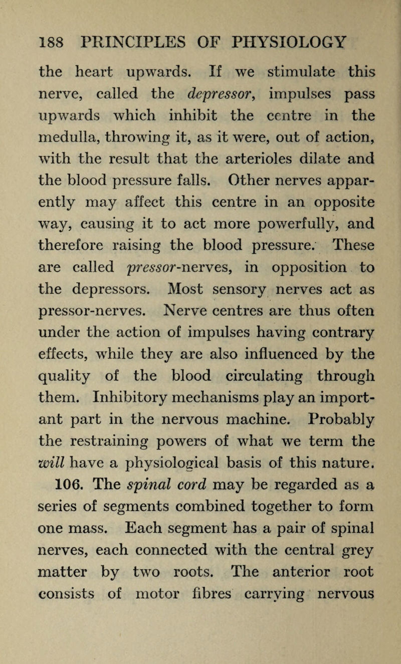 the heart upwards. If we stimulate this nerve, called the depressor, impulses pass upwards which inhibit the centre in the medulla, throwing it, as it were, out of action, with the result that the arterioles dilate and the blood pressure falls. Other nerves appar¬ ently may affect this centre in an opposite way, causing it to act more powerfully, and therefore raising the blood pressure. These are called pressor-nerves, in opposition to the depressors. Most sensory nerves act as pressor-nerves. Nerve centres are thus often under the action of impulses having contrary effects, while they are also influenced by the quality of the blood circulating through them. Inhibitory mechanisms play an import¬ ant part in the nervous machine. Probably the restraining powers of what we term the will have a physiological basis of this nature. 106. The spinal cord may be regarded as a series of segments combined together to form one mass. Each segment has a pair of spinal nerves, each connected with the central grey matter by two roots. The anterior root consists of motor fibres carrying nervous