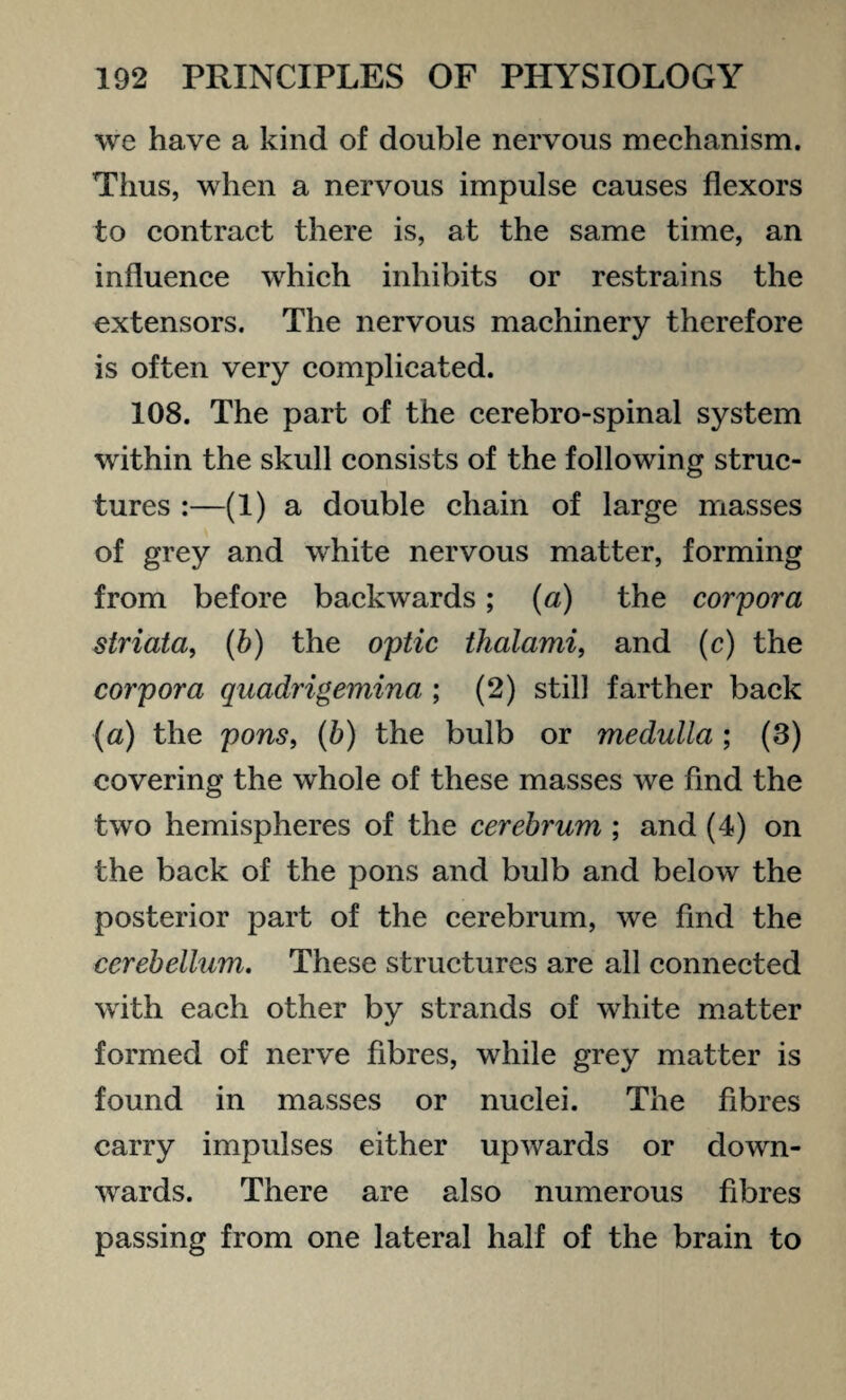 we have a kind of double nervous mechanism. Tlius, when a nervous impulse causes flexors to contract there is, at the same time, an influence which inhibits or restrains the extensors. The nervous machinery therefore is often very complicated. 108. The part of the cerebro-spinal system within the skull consists of the following struc¬ tures :—(1) a double chain of large masses of grey and white nervous matter, forming from before backwards ; (a) the corpora striata, (b) the optic thalami, and (c) the corpora quadrigemina ; (2) still farther back (a) the pons, (b) the bulb or medulla ; (3) covering the whole of these masses we find the two hemispheres of the cerebrum ; and (4) on the back of the pons and bulb and below the posterior part of the cerebrum, we find the cerebellum. These structures are all connected with each other by strands of white matter formed of nerve fibres, while grey matter is found in masses or nuclei. The fibres carry impulses either upwards or down¬ wards. There are also numerous fibres passing from one lateral half of the brain to