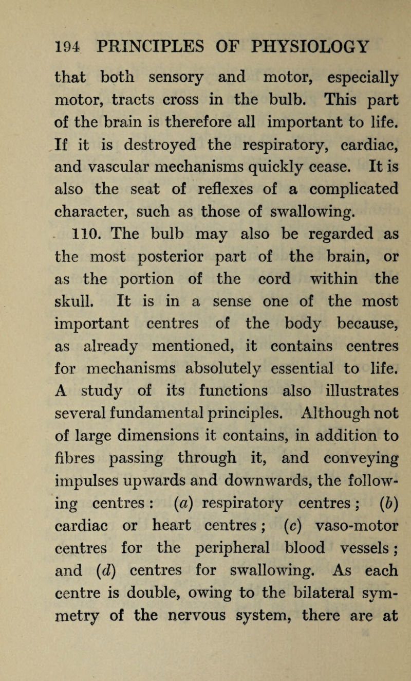 that both sensory and motor, especially motor, tracts cross in the bulb. This part of the brain is therefore all important to life. If it is destroyed the respiratory, cardiac, and vascular mechanisms quickly cease. It is also the seat of reflexes of a complicated character, such as those of swallowing. 110. The bulb may also be regarded as the most posterior part of the brain, or as the portion of the cord within the skull. It is in a sense one of the most important centres of the body because, as already mentioned, it contains centres for mechanisms absolutely essential to life. A study of its functions also illustrates several fundamental principles. Although not of large dimensions it contains, in addition to fibres passing through it, and conveying impulses upwards and downwards, the follow¬ ing centres : (a) respiratory centres ; (b) cardiac or heart centres; (c) vaso-motor centres for the peripheral blood vessels; and (d) centres for swallowing. As each centre is double, owing to the bilateral sym¬ metry of the nervous system, there are at