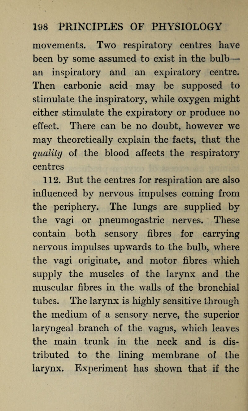movements. Two respiratory centres have been by some assumed to exist in the bulb— an inspiratory and an expiratory centre. Then carbonic acid may be supposed to stimulate the inspiratory, while oxygen might either stimulate the expiratory or produce no effect. There can be no doubt, however we may theoretically explain the facts, that the quality of the blood affects the respiratory centres 112. But the centres for respiration are also influenced by nervous impulses coming from the periphery. The lungs are supplied by the vagi or pneumogastric nerves. These contain both sensory fibres for carrying nervous impulses upwards to the bulb, where the vagi originate, and motor fibres which supply the muscles of the larynx and the muscular fibres in the walls of the bronchial tubes. The larynx is highly sensitive through the medium of a sensory nerve, the superior laryngeal branch of the vagus, which leaves the main trunk in the neck and is dis¬ tributed to the lining membrane of the larynx. Experiment has shown that if the
