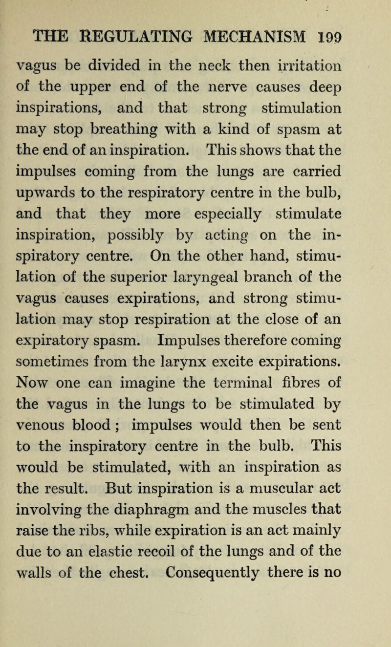 vagus be divided in the neck then irritation of the upper end of the nerve causes deep inspirations, and that strong stimulation may stop breathing with a kind of spasm at the end of an inspiration. This shows that the impulses coming from the lungs are carried upwards to the respiratory centre in the bulb, and that they more especially stimulate inspiration, possibly by acting on the in¬ spiratory centre. On the other hand, stimu¬ lation of the superior laryngeal branch of the vagus causes expirations, and strong stimu¬ lation may stop respiration at the close of an expiratory spasm. Impulses therefore coming sometimes from the larynx excite expirations. Now one can imagine the terminal fibres of the vagus in the lungs to be stimulated by venous blood ; impulses would then be sent to the inspiratory centre in the bulb. This would be stimulated, with an inspiration as the result. But inspiration is a muscular act involving the diaphragm and the muscles that raise the ribs, while expiration is an act mainly due to an elastic recoil of the lungs and of the walls of the chest. Consequently there is no
