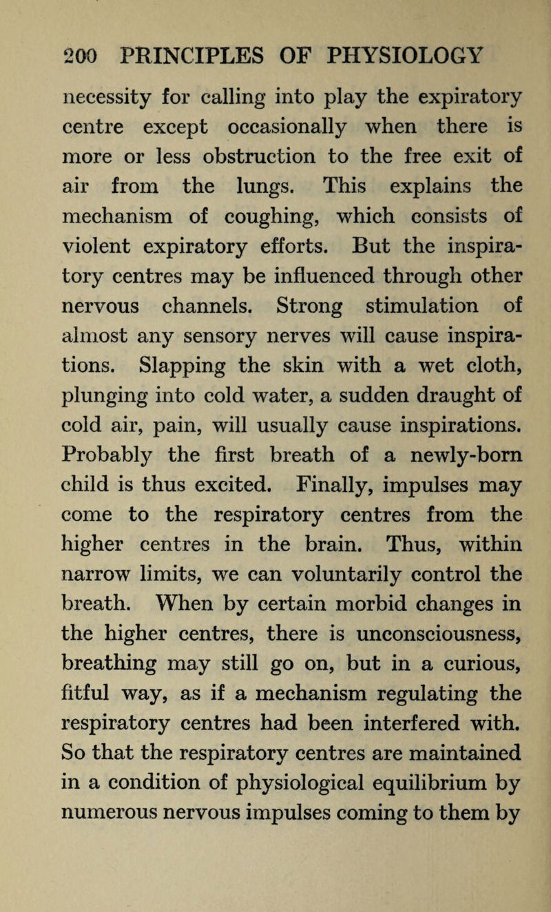 necessity for calling into play the expiratory centre except occasionally when there is more or less obstruction to the free exit of air from the lungs. This explains the mechanism of coughing, which consists of violent expiratory efforts. But the inspira¬ tory centres may be influenced through other nervous channels. Strong stimulation of almost any sensory nerves will cause inspira¬ tions. Slapping the skin with a wet cloth, plunging into cold water, a sudden draught of cold air, pain, will usually cause inspirations. Probably the first breath of a newly-born child is thus excited. Finally, impulses may come to the respiratory centres from the higher centres in the brain. Thus, within narrow limits, we can voluntarily control the breath. When by certain morbid changes in the higher centres, there is unconsciousness, breathing may still go on, but in a curious, fitful way, as if a mechanism regulating the respiratory centres had been interfered with. So that the respiratory centres are maintained in a condition of physiological equilibrium by numerous nervous impulses coming to them by