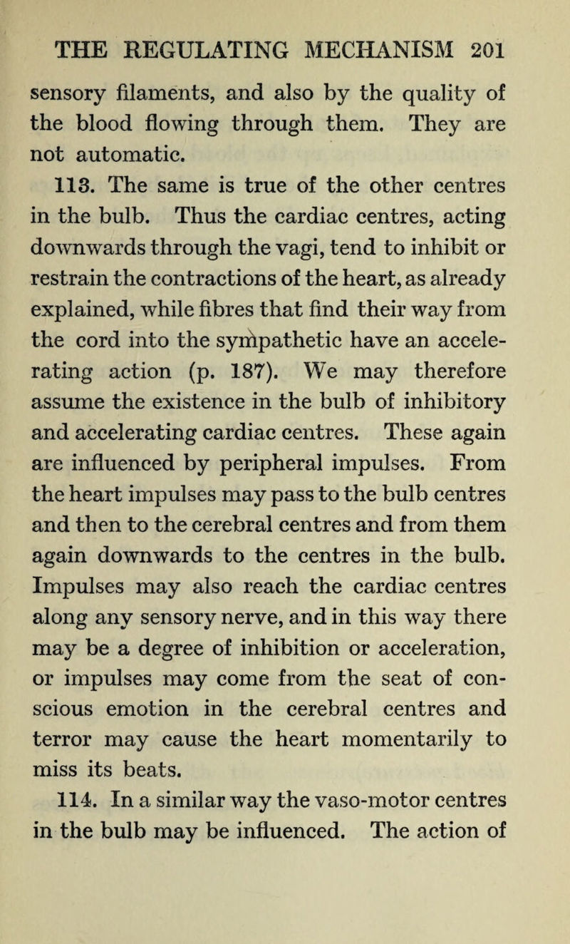 sensory filaments, and also by the quality of the blood flowing through them. They are not automatic. 113. The same is true of the other centres in the bulb. Thus the cardiac centres, acting downwards through the vagi, tend to inhibit or restrain the contractions of the heart, as already explained, while fibres that find their way from the cord into the sympathetic have an accele¬ rating action (p. 187). We may therefore assume the existence in the bulb of inhibitory and accelerating cardiac centres. These again are influenced by peripheral impulses. From the heart impulses may pass to the bulb centres and then to the cerebral centres and from them again downwards to the centres in the bulb. Impulses may also reach the cardiac centres along any sensory nerve, and in this way there may be a degree of inhibition or acceleration, or impulses may come from the seat of con¬ scious emotion in the cerebral centres and terror may cause the heart momentarily to miss its beats. 114. In a similar way the vaso-motor centres in the bulb may be influenced. The action of